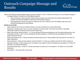 Outreach Campaign Message and
Results
“Make a Call” National Outreach Media Program Launched October 12, 2011 in 28 Urban and Rural U.S. communities to engage or
    re-engage Veterans in treatment and rehabilitative programs
          Informed Veterans, Veteran families, Veteran service providers, law enforcement and medical professionals of VA
           programs and services available to assist at-risk and homeless Veterans
          Encouraged family, friends and citizens to “Make the Call” to 877-4AID-VET (877-424-3838) to help prevent and
           eliminate Homelessness among Veterans
Results since Oct 6th:
•    Calls to National Call Center for Homeless Veterans more than doubled since outreach effort began.
•    362 stories, including op-eds, have run in print, broadcast, and online media. The stories have earned an estimated
     156,819,981 audience impressions (print and online media only)
•    Radio Public Service Announcements – 15-, 30- and 60-second PSAs were distributed to the 28 markets holding events, with
     3,475 plays as of Dec. 9, 2011, and an estimated 38,154,455 impressions. The PSA has been downloaded by 703 radio
     stations across the country
•    Online/Yahoo! Banner Ads – Veterans Homeless Outreach banner ads on Yahoo! yielded 4,657 total clicks for more than 4.2
     million impressions
•    Radio Advertising – Radio ads were placed in the 28 markets for 1-2 week runs, yielding more than 60 million impressions
•    Talk Radio Outreach – Radio interviews with VA officials on the subject of Veteran homelessness were played in 76 cities and
     520 times, for 5,108,460 impressions
•    Out-of-Home Advertising – A total of 1,102 ads were placed on busses and in bus shelters in 19 markets, for 123,732,850
     impressions
•    Social Media – There were 506 on-topic posts
 