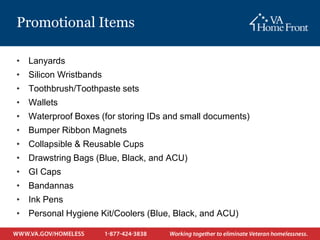Promotional Items

• Lanyards
• Silicon Wristbands
• Toothbrush/Toothpaste sets
• Wallets
• Waterproof Boxes (for storing IDs and small documents)
• Bumper Ribbon Magnets
• Collapsible & Reusable Cups
• Drawstring Bags (Blue, Black, and ACU)
• GI Caps
• Bandannas
• Ink Pens
• Personal Hygiene Kit/Coolers (Blue, Black, and ACU)
 