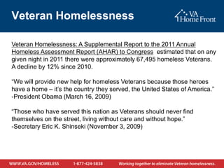 Veteran Homelessness

Veteran Homelessness: A Supplemental Report to the 2011 Annual
Homeless Assessment Report (AHAR) to Congress estimated that on any
given night in 2011 there were approximately 67,495 homeless Veterans.
A decline by 12% since 2010.

“We will provide new help for homeless Veterans because those heroes
have a home – it’s the country they served, the United States of America.”
-President Obama (March 16, 2009)

“Those who have served this nation as Veterans should never find
themselves on the street, living without care and without hope.”
-Secretary Eric K. Shinseki (November 3, 2009)
 