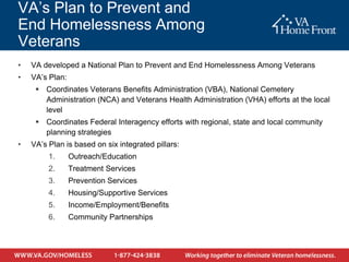 VA’s Plan to Prevent and
End Homelessness Among
Veterans
•   VA developed a National Plan to Prevent and End Homelessness Among Veterans
•   VA’s Plan:
      Coordinates Veterans Benefits Administration (VBA), National Cemetery
       Administration (NCA) and Veterans Health Administration (VHA) efforts at the local
       level
      Coordinates Federal Interagency efforts with regional, state and local community
       planning strategies
•   VA’s Plan is based on six integrated pillars:
         1.      Outreach/Education
         2.      Treatment Services
         3.      Prevention Services
         4.      Housing/Supportive Services
         5.      Income/Employment/Benefits
         6.      Community Partnerships
 