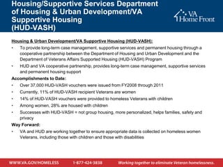 Housing/Supportive Services Department
of Housing & Urban Development/VA
Supportive Housing
(HUD-VASH)
Housing & Urban Development/VA Supportive Housing (HUD-VASH):
•   To provide long-term case management, supportive services and permanent housing through a
    cooperative partnership between the Department of Housing and Urban Development and the
    Department of Veterans Affairs Supported Housing (HUD-VASH) Program
•   HUD and VA cooperative partnership, provides long-term case management, supportive services
    and permanent housing support
Accomplishments to Date:
•   Over 37,000 HUD-VASH vouchers were issued from FY2008 through 2011
•   Currently, 11% of HUD-VASH recipient Veterans are women
•   14% of HUD-VASH vouchers were provided to homeless Veterans with children
•   Among women, 28% are housed with children
•   Successes with HUD-VASH = not group housing, more personalized, helps families, safety and
    privacy
Way Forward:
•   VA and HUD are working together to ensure appropriate data is collected on homeless women
    Veterans, including those with children and those with disabilities
 
