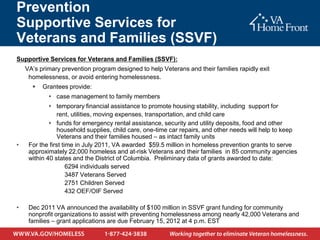 Prevention
Supportive Services for
Veterans and Families (SSVF)
Supportive Services for Veterans and Families (SSVF):
    VA’s primary prevention program designed to help Veterans and their families rapidly exit
     homelessness, or avoid entering homelessness.
         Grantees provide:
             case management to family members
              temporary financial assistance to promote housing stability, including support for
                rent, utilities, moving expenses, transportation, and child care
              funds for emergency rental assistance, security and utility deposits, food and other
                household supplies, child care, one-time car repairs, and other needs will help to keep
                Veterans and their families housed – as intact family units
•    For the first time in July 2011, VA awarded $59.5 million in homeless prevention grants to serve
     approximately 22,000 homeless and at-risk Veterans and their families in 85 community agencies
     within 40 states and the District of Columbia. Preliminary data of grants awarded to date:
                     6294 individuals served
                     3487 Veterans Served
                     2751 Children Served
                     432 OEF/OIF Served

•    Dec 2011 VA announced the availability of $100 million in SSVF grant funding for community
     nonprofit organizations to assist with preventing homelessness among nearly 42,000 Veterans and
     families – grant applications are due February 15, 2012 at 4 p.m. EST
 