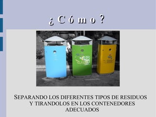 ¿Cómo? S EPARANDO LOS DIFERENTES TIPOS DE RESIDUOS Y TIRANDOLOS EN LOS CONTENEDORES ADECUADOS 