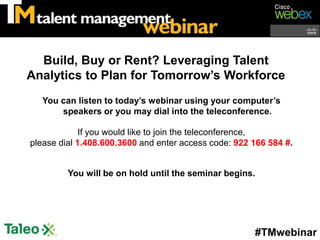 Build, Buy or Rent? Leveraging Talent
Analytics to Plan for Tomorrow’s Workforce
   You can listen to today’s webinar using your computer’s
       speakers or you may dial into the teleconference.

             If you would like to join the teleconference,
please dial 1.408.600.3600 and enter access code: 922 166 584 #.


         You will be on hold until the seminar begins.




                                                      #TMwebinar
 
