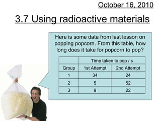 3.7 Using radioactive materials October 16, 2010 Here is some data from last lesson on popping popcorn. From this table, how long does it take for popcorn to pop? 22 9 3 52 5 2 24 34 1 2nd Attempt 1st Attempt Group Time taken to pop / s   