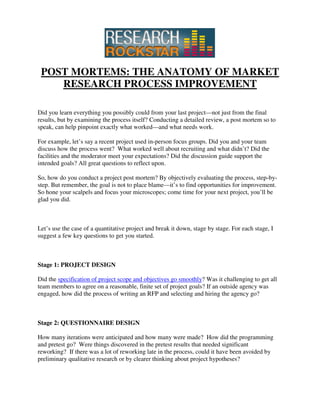 POST MORTEMS: THE ANATOMY OF MARKET
    RESEARCH PROCESS IMPROVEMENT

Did you learn everything you possibly could from your last project—not just from the final
results, but by examining the process itself? Conducting a detailed review, a post mortem so to
speak, can help pinpoint exactly what worked—and what needs work.

For example, let’s say a recent project used in-person focus groups. Did you and your team
discuss how the process went? What worked well about recruiting and what didn’t? Did the
facilities and the moderator meet your expectations? Did the discussion guide support the
intended goals? All great questions to reflect upon.

So, how do you conduct a project post mortem? By objectively evaluating the process, step-by-
step. But remember, the goal is not to place blame—it’s to find opportunities for improvement.
So hone your scalpels and focus your microscopes; come time for your next project, you’ll be
glad you did.



Let’s use the case of a quantitative project and break it down, stage by stage. For each stage, I
suggest a few key questions to get you started.



Stage 1: PROJECT DESIGN

Did the specification of project scope and objectives go smoothly? Was it challenging to get all
team members to agree on a reasonable, finite set of project goals? If an outside agency was
engaged, how did the process of writing an RFP and selecting and hiring the agency go?



Stage 2: QUESTIONNAIRE DESIGN

How many iterations were anticipated and how many were made? How did the programming
and pretest go? Were things discovered in the pretest results that needed significant
reworking? If there was a lot of reworking late in the process, could it have been avoided by
preliminary qualitative research or by clearer thinking about project hypotheses?
 