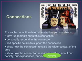 For each connection determine whether you are able to:
• form judgements about this connection
• personally respond to the connection
• find specific details to support the connection
• show how the connection reveals the wider context of the
time
• show how the connection reveals something about our
society, our experiences, and/or ourselves.
Applying
 