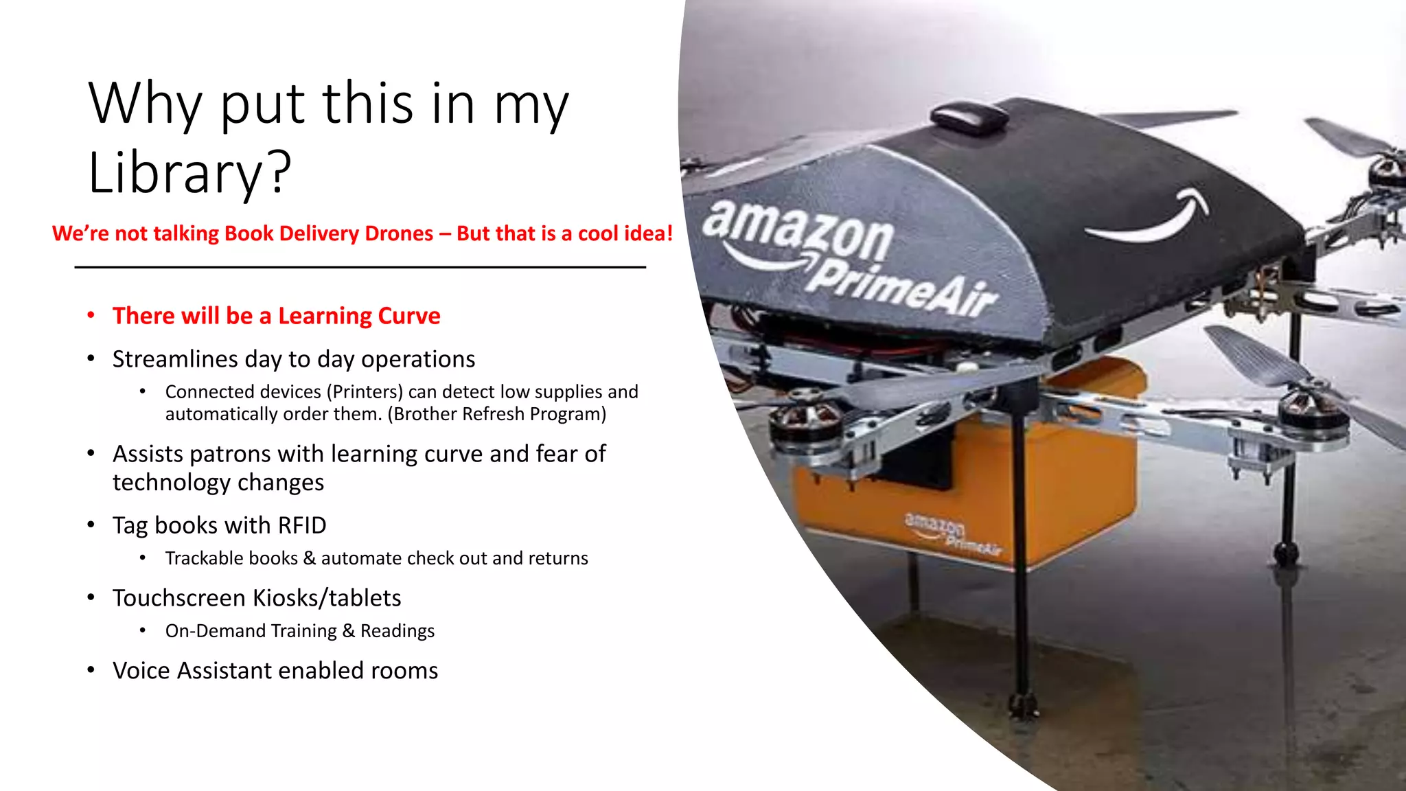 Why put this in my
Library?
• There will be a Learning Curve
• Streamlines day to day operations
• Connected devices (Printers) can detect low supplies and
automatically order them. (Brother Refresh Program)
• Assists patrons with learning curve and fear of
technology changes
• Tag books with RFID
• Trackable books & automate check out and returns
• Touchscreen Kiosks/tablets
• On-Demand Training & Readings
• Voice Assistant enabled rooms
We’re not talking Book Delivery Drones – But that is a cool idea!
 