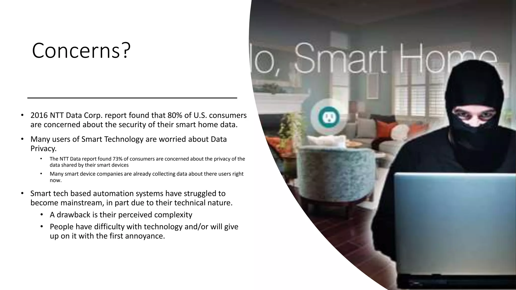 Concerns?
• 2016 NTT Data Corp. report found that 80% of U.S. consumers
are concerned about the security of their smart home data.
• Many users of Smart Technology are worried about Data
Privacy.
• The NTT Data report found 73% of consumers are concerned about the privacy of the
data shared by their smart devices
• Many smart device companies are already collecting data about there users right
now.
• Smart tech based automation systems have struggled to
become mainstream, in part due to their technical nature.
• A drawback is their perceived complexity
• People have difficulty with technology and/or will give
up on it with the first annoyance.
 