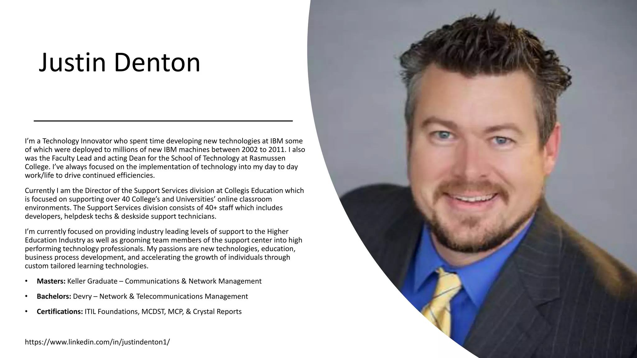 Justin Denton
I’m a Technology Innovator who spent time developing new technologies at IBM some
of which were deployed to millions of new IBM machines between 2002 to 2011. I also
was the Faculty Lead and acting Dean for the School of Technology at Rasmussen
College. I’ve always focused on the implementation of technology into my day to day
work/life to drive continued efficiencies.
Currently I am the Director of the Support Services division at Collegis Education which
is focused on supporting over 40 College’s and Universities’ online classroom
environments. The Support Services division consists of 40+ staff which includes
developers, helpdesk techs & deskside support technicians.
I’m currently focused on providing industry leading levels of support to the Higher
Education Industry as well as grooming team members of the support center into high
performing technology professionals. My passions are new technologies, education,
business process development, and accelerating the growth of individuals through
custom tailored learning technologies.
• Masters: Keller Graduate – Communications & Network Management
• Bachelors: Devry – Network & Telecommunications Management
• Certifications: ITIL Foundations, MCDST, MCP, & Crystal Reports
https://www.linkedin.com/in/justindenton1/
 