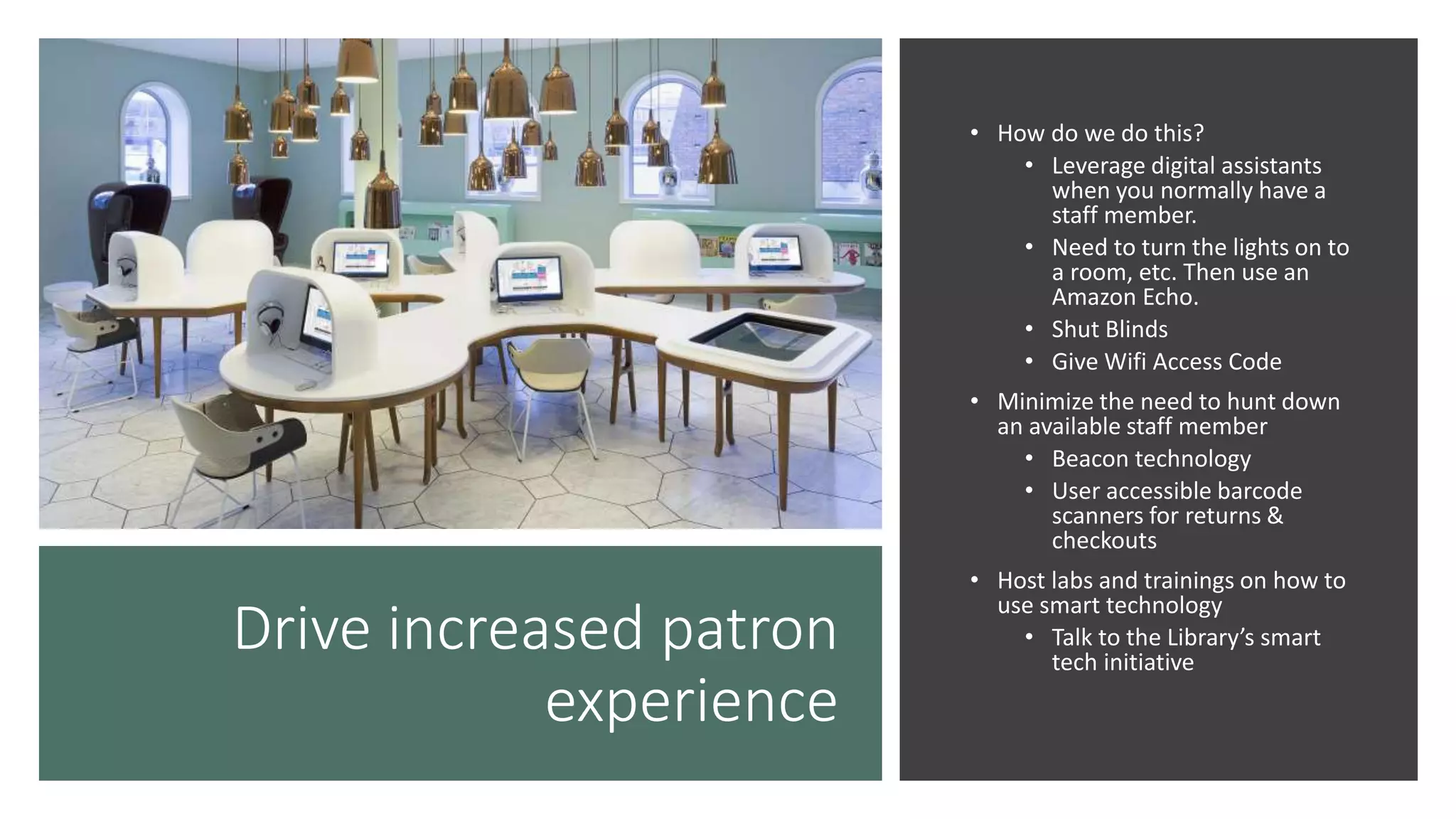 Drive increased patron
experience
• How do we do this?
• Leverage digital assistants
when you normally have a
staff member.
• Need to turn the lights on to
a room, etc. Then use an
Amazon Echo.
• Shut Blinds
• Give Wifi Access Code
• Minimize the need to hunt down
an available staff member
• Beacon technology
• User accessible barcode
scanners for returns &
checkouts
• Host labs and trainings on how to
use smart technology
• Talk to the Library’s smart
tech initiative
 