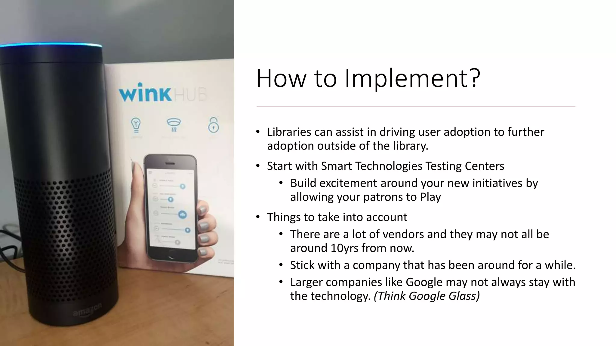 How to Implement?
• Libraries can assist in driving user adoption to further
adoption outside of the library.
• Start with Smart Technologies Testing Centers
• Build excitement around your new initiatives by
allowing your patrons to Play
• Things to take into account
• There are a lot of vendors and they may not all be
around 10yrs from now.
• Stick with a company that has been around for a while.
• Larger companies like Google may not always stay with
the technology. (Think Google Glass)
 