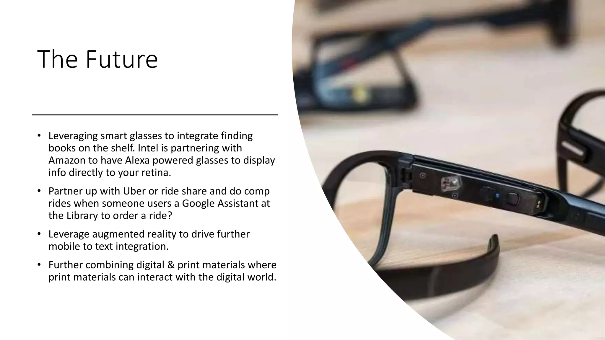 The Future
• Leveraging smart glasses to integrate finding
books on the shelf. Intel is partnering with
Amazon to have Alexa powered glasses to display
info directly to your retina.
• Partner up with Uber or ride share and do comp
rides when someone users a Google Assistant at
the Library to order a ride?
• Leverage augmented reality to drive further
mobile to text integration.
• Further combining digital & print materials where
print materials can interact with the digital world.
 