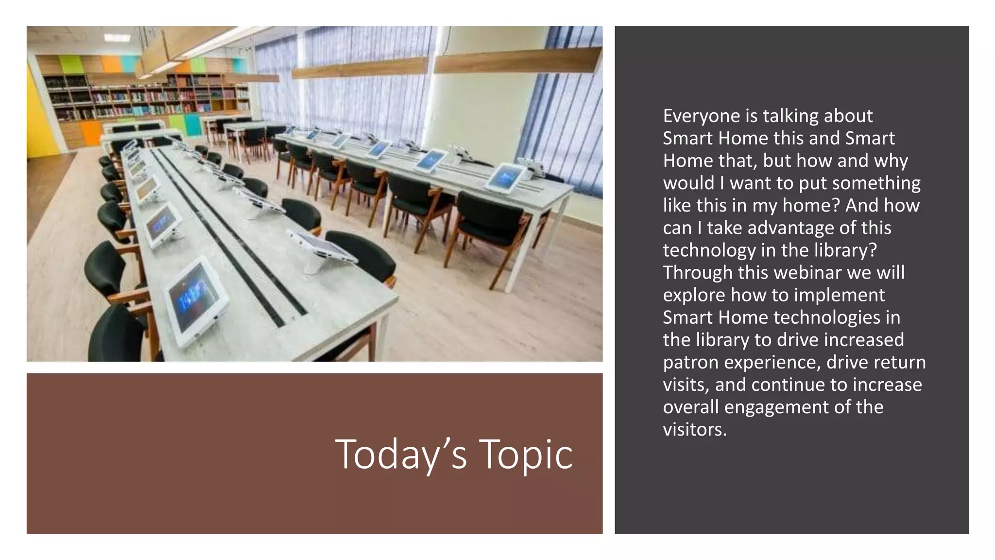 Today’s Topic
Everyone is talking about
Smart Home this and Smart
Home that, but how and why
would I want to put something
like this in my home? And how
can I take advantage of this
technology in the library?
Through this webinar we will
explore how to implement
Smart Home technologies in
the library to drive increased
patron experience, drive return
visits, and continue to increase
overall engagement of the
visitors.
 