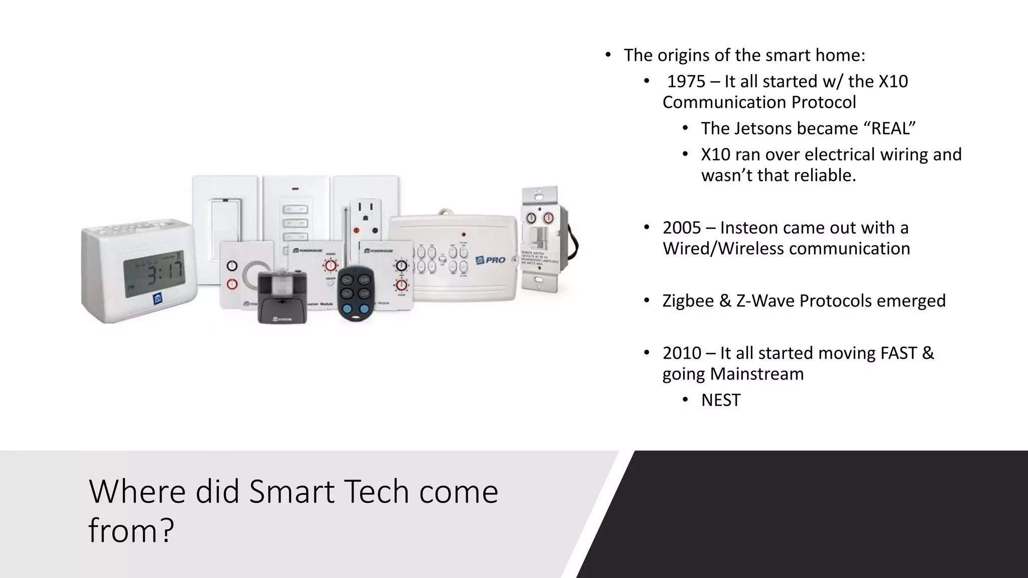 Where did Smart Tech come
from?
• The origins of the smart home:
• 1975 – It all started w/ the X10
Communication Protocol
• The Jetsons became “REAL”
• X10 ran over electrical wiring and
wasn’t that reliable.
• 2005 – Insteon came out with a
Wired/Wireless communication
• Zigbee & Z-Wave Protocols emerged
• 2010 – It all started moving FAST &
going Mainstream
• NEST
 