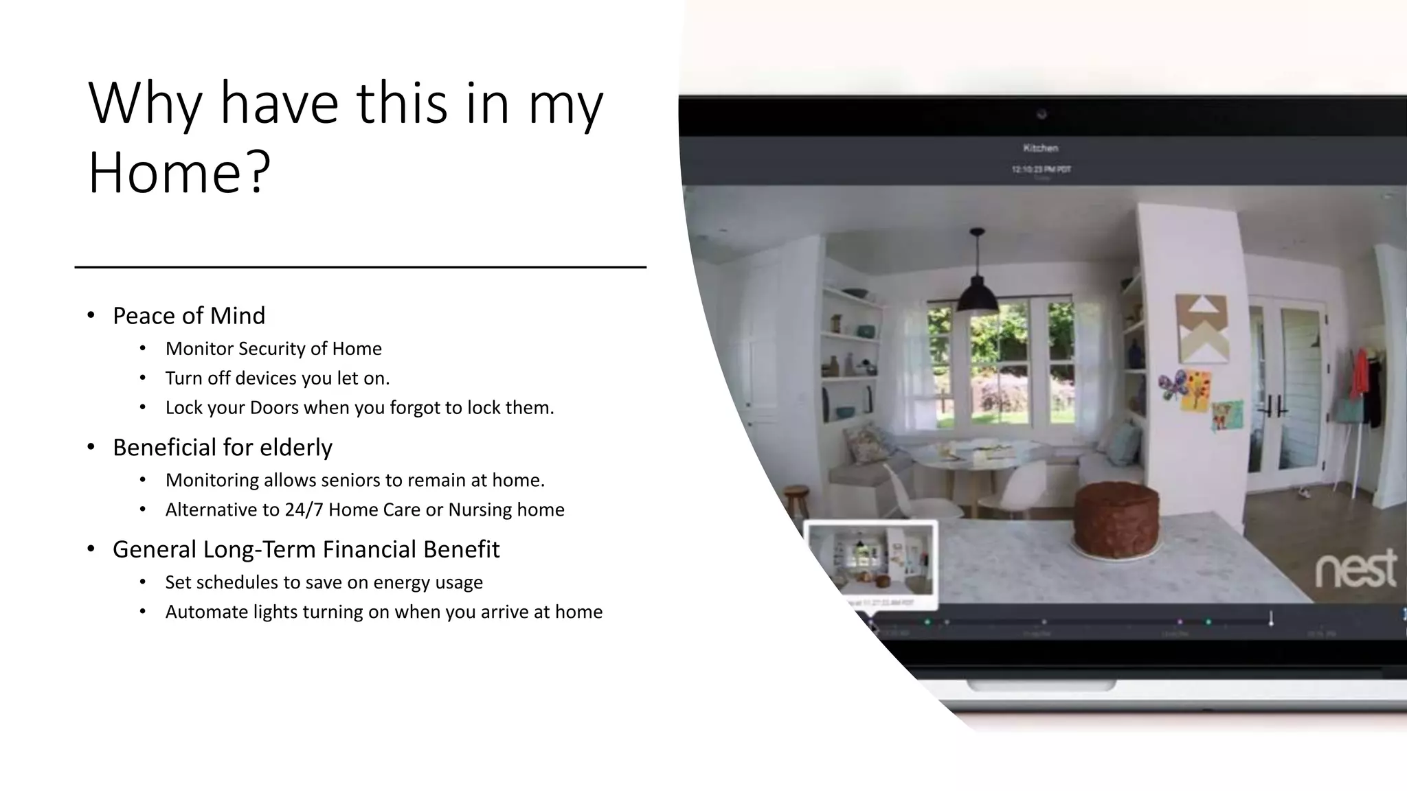 Why have this in my
Home?
• Peace of Mind
• Monitor Security of Home
• Turn off devices you let on.
• Lock your Doors when you forgot to lock them.
• Beneficial for elderly
• Monitoring allows seniors to remain at home.
• Alternative to 24/7 Home Care or Nursing home
• General Long-Term Financial Benefit
• Set schedules to save on energy usage
• Automate lights turning on when you arrive at home
 