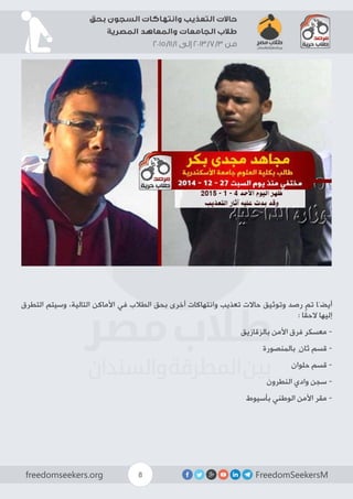 FreedomSeekersMfreedomseekers.org 8
‫بحق‬ ‫السجون‬ ‫وانتهاكات‬ ‫التعذيب‬ ‫حاالت‬
‫المصرية‬ ‫والمعاهد‬ ‫الجامعات‬ ‫طالب‬
2015/11/1 ‫إلى‬ 2013/7/3 ‫من‬
‫التطرق‬ ‫وسيتم‬ ،‫التالية‬ ‫األماكن‬ ‫في‬ ‫الطالب‬ ‫بحق‬ ‫أخرى‬ ‫وانتهاكات‬ ‫تعذيب‬ ‫حاالت‬ ‫وتوثيق‬ ‫رصد‬ ‫تم‬ ‫أيضَا‬
: ‫ا‬ً‫ق‬‫الح‬ ‫إليها‬
‫بالزقازيق‬ ‫األمن‬ ‫فرق‬ ‫معسكر‬ -
‫بالمنصورة‬ ِ‫ثان‬ ‫قسم‬ -
‫حلوان‬ ‫قسم‬ -
‫النطرون‬ ‫وادي‬ ‫سجن‬ -
‫بأسيوط‬ ‫الوطني‬ ‫األمن‬ ‫مقر‬ -
 