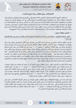 FreedomSeekersMfreedomseekers.org 9
‫بحق‬ ‫السجون‬ ‫وانتهاكات‬ ‫التعذيب‬ ‫حاالت‬
‫المصرية‬ ‫والمعاهد‬ ‫الجامعات‬ ‫طالب‬
2015/11/1 ‫إلى‬ 2013/7/3 ‫من‬
‫االعتداء‬ ‫لنوع‬ ‫تبعًا‬ ‫الطالب‬ ‫بحق‬ ‫االنتهاكات‬
‫مقار‬ ‫بمختلف‬ ‫المعتقلين‬ ‫بحق‬ ‫بها‬ ‫تقوم‬ ‫والتي‬ ‫الالانسانية‬ ‫التعذيب‬ ‫بعمليات‬ ‫األمنية‬ ‫األجهزة‬ ِ‫تكتف‬ ‫لم‬ 	
‫شخص‬ ‫أى‬ ‫تعرض‬ ‫جميعها‬ ‫جرّمت‬ ‫والتي‬ ‫المحلية‬ ‫والقوانين‬ ‫الدولية‬ ‫المواثيق‬ ‫جل‬ ‫بذلك‬ ‫مخالفة‬ ،‫االحتجاز‬
‫عن‬ ‫فضال‬ ‫أخالقية‬ ‫غير‬ ‫جرائم‬ ‫ارتكاب‬ ‫حد‬ ‫األمر‬ ‫وصل‬ ‫بل‬ ،‫بالكرامة‬ ‫الحاطة‬ ‫أو‬ ‫القاسية‬ ‫العقوبات‬ ‫أو‬ ‫للتعذيب‬
‫سنعرض‬ ‫يلي‬ ‫وفيما‬ ،‫العرض‬ ‫وهتك‬ ‫واالغتصاب‬ ‫الجنسية‬ ‫كاالعتداءات‬ ،‫المعتقلين‬ ‫بحق‬ ‫قانونية‬ ‫غير‬ ‫كونها‬
‫بحق‬ ‫ذكره‬ ‫والسالف‬ ‫للتقرير‬ ‫الزمني‬ ‫البعد‬ ‫خالل‬ ”‫حرية‬ ‫“طالب‬ ‫بمرصد‬ ‫قمنا‬ ‫التي‬ ‫االنتهاكات‬ ‫تلك‬ ‫أبرز‬ ‫عليكم‬
: ‫الجمهورية‬ ‫أنحاء‬ ‫في‬ ‫المختلفة‬ ‫االحتجاز‬ ‫بمقار‬ ‫احتجازهم‬ ‫خالل‬ ‫المصرية‬ ‫والمعاهد‬ ‫الجامعات‬ ‫طالب‬
: ‫عرض‬ ‫وهتك‬ ‫تعذيب‬ -1
‫اإلفصاح‬ ‫حالة‬ ‫في‬ ‫ضرر‬ ‫من‬ ‫يطاله‬ ‫قد‬ ‫لما‬ ‫إنسانية‬ ‫العتبارات‬ ‫اسمه‬ ‫ذكر‬ ‫على‬ ‫نتحفط‬ – ‫الزقازيق‬ ‫بجامعة‬ ‫طالب‬ -
: ‫اسمه‬ ‫عن‬
‫رحلة‬ ‫بعد‬ ‫وذلك‬ ،‫بالزقازيق‬ ‫األمن‬ ‫فرق‬ ‫معسكر‬ ‫في‬ ‫األمن‬ ‫أفراد‬ ‫قبل‬ ‫من‬ ‫الجنسي‬ ‫لالعتداء‬ ‫الطالب‬ ‫تعرض‬
‫مدينة‬ ‫شوارع‬ ‫أحد‬ ‫من‬ ‫تصريح‬ ‫دون‬ ‫تعسفيًا‬ ‫اعتقاال‬ ‫الطالب‬ ‫باعتقال‬ ‫االمر‬ ‫بدأ‬ ‫حيث‬ ،‫االنتهاكات‬ ‫من‬ ‫طويلة‬
‫شرطة‬ ‫قسم‬ ‫مقر‬ ‫إلى‬ ‫اقتياده‬ ‫تم‬ ‫ثم‬ ‫ومن‬ ،2014 ‫سبتمبر‬ 9 ‫الموافق‬ ‫الثالثاء‬ ‫يوم‬ ‫في‬ ‫وذلك‬ ،‫الزقازيق‬
‫منذ‬ ‫الطالب‬ ‫بحق‬ ‫ممنهجة‬ ‫تعذيب‬ ‫عمليات‬ ‫بدأت‬ ،‫وهناك‬ ،‫المركزي‬ ‫األمن‬ ‫فرق‬ ‫معسكر‬ ‫إلى‬ ‫ومنه‬ ،‫الزقازيق‬
‫كما‬ – ‫للتعذيب‬ ‫خاصة‬ ‫غرفة‬ ‫بمثابة‬ ‫كانت‬ ‫والتي‬ ،‫المعسكر‬ ‫غرف‬ ‫إحدى‬ ‫إلى‬ ‫اقتياده‬ ‫تم‬ ‫حيث‬ ،‫وصوله‬ ‫لحظة‬
‫مالبسه‬ ‫من‬ ‫الطالب‬ ‫بتجريد‬ ‫الدولة‬ ‫أمن‬ ‫جهاز‬ ‫ضباط‬ ‫من‬ ‫عدد‬ ‫بعدها‬ ‫ليقوم‬ - ‫بعد‬ ‫فيما‬ ‫لذويه‬ ‫الطالب‬ ‫ذكر‬
‫جسده‬ ‫من‬ ‫متفرقة‬ ‫مناطق‬ ‫في‬ ‫بالكهرباء‬ ‫مباشر‬ ‫بشكل‬ ‫صعقه‬ ‫ليتم‬ ‫تعليقه‬ ‫ثم‬ ‫وقدميه‬ ‫يديه‬ ‫من‬ ‫تكبيله‬ ‫و‬
‫األجهزة‬ ‫لدى‬ ‫تتوافر‬ ‫لم‬ ‫معينة‬ ‫بتهم‬ ‫االعتراف‬ ‫على‬ ‫إجباره‬ ‫بهدف‬ ‫وذلك‬ ،‫الجسد‬ ‫من‬ ‫الحساسة‬ ‫األجزاء‬ ‫وخاصة‬
.‫لها‬ ‫الطالب‬ ‫ارتكاب‬ ‫تثبت‬ ‫دامغة‬ ‫مادية‬ ‫أدلة‬ ‫أى‬ ‫األمنية‬
،‫احتجازه‬ ‫مكان‬ ‫عن‬ ‫محاميه‬ ‫أو‬ ‫ذويه‬ ‫من‬ ‫أى‬ ‫إعالم‬ ‫ودون‬ ‫للطالب‬ ‫رسمي‬ ‫الغير‬ ‫االحتجاز‬ ‫من‬ ‫أيام‬ ‫ثالثة‬ ‫وبعد‬
‫اإلعياء‬ ‫عليه‬ ‫بدا‬ ‫وقد‬ ،2014 ‫سبتمبر‬ 12 ‫الموافق‬ ‫الجمعة‬ ‫يوم‬ ‫في‬ ‫العامة‬ ‫النيابة‬ ‫على‬ ‫الطالب‬ ‫عرض‬ ‫تم‬
‫أثناءعرض‬ ‫الطالب‬ ‫إخبار‬ ‫من‬ ‫الرغم‬ ‫وعلى‬ ،‫عليه‬ ‫واضحة‬ ‫تعذيب‬ ‫من‬ ‫له‬ ‫تعرض‬ ‫ما‬ ‫آثار‬ ‫ظهرت‬ ‫كما‬ ،‫الشديد‬
‫قرار‬ ‫بإصدار‬ ‫قامت‬ ‫كما‬ ،‫تماما‬ ‫شهادته‬ ‫تجاهلت‬ ‫العامة‬ ‫النيابة‬ ‫أن‬ ‫إال‬ ،‫انتهاكات‬ ‫من‬ ‫بحقه‬ ‫وقع‬ ‫بما‬ ‫النيابة‬
‫تهم‬ ‫بعدة‬ ‫فيه‬ ‫والمتهم‬ ،‫الزقازيق‬ ‫أول‬ ‫إداري‬ 2014 ‫لسنة‬ 5286 ‫رقم‬ ‫المحضر‬ ‫ذمة‬ ‫على‬ ‫احتياطيًا‬ ‫بحبسه‬
. ‫العام‬ ‫السلم‬ ‫وتكدير‬ ،‫الشغب‬ ‫إثارة‬ ،‫شرطة‬ ‫سيارات‬ ‫حرق‬ : ‫بينها‬ ‫من‬
‫فرق‬ ‫مقر‬ ‫إلى‬ ‫العامة‬ ‫النيابة‬ ‫عرض‬ ‫من‬ ‫عودته‬ ‫ففور‬ ،‫الطالب‬ ‫بحق‬ ‫االنتهاكات‬ ‫نهاية‬ ‫هى‬ ‫هذه‬ ‫تكن‬ ‫ولم‬
‫واإلعتداء‬ ‫بالكامل‬ ‫ثيابه‬ ‫من‬ ‫تجريده‬ ‫بعدها‬ ‫ليتم‬ ‫الغرف‬ ‫إحدى‬ ‫إلى‬ ‫اقتياده‬ ‫تم‬ ،‫بالزقازيق‬ ‫المركزي‬ ‫األمن‬
‫لوالده‬ ‫الطالب‬ ‫رواه‬ ‫ما‬ ‫وهو‬ ،‫عرضه‬ ‫بهتك‬ ‫هناك‬ ‫األمن‬ ‫أفراد‬ ‫من‬ ‫عدد‬ ‫قام‬ ‫حيث‬ ،‫وحشي‬ ‫بشكل‬ ‫جنسيا‬ ‫عليه‬
‫النفسية‬ ‫نجله‬ ‫حالة‬ ‫أن‬ ‫الطالب‬ ‫والد‬ ‫لنا‬ ‫ذكر‬ ‫وقد‬ ،2014 ‫سبتمبر‬ 13 ‫الموافق‬ ‫السبت‬ ‫يوم‬ ‫في‬ ‫له‬ ‫زيارته‬ ‫أثناء‬
.‫له‬ ‫تعرض‬ ‫لما‬ ‫نتيجة‬ ‫بالغ‬ ‫تدهور‬ ‫في‬ ‫كانتا‬ ‫والجسدية‬
 