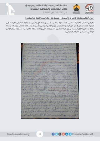 FreedomSeekersMfreedomseekers.org 10
‫بحق‬ ‫السجون‬ ‫وانتهاكات‬ ‫التعذيب‬ ‫حاالت‬
‫المصرية‬ ‫والمعاهد‬ ‫الجامعات‬ ‫طالب‬
2015/11/1 ‫إلى‬ 2013/7/3 ‫من‬
: ‫انسانية‬ ‫العتبارات‬ ‫اسمه‬ ‫ذكر‬ ‫على‬ ‫نتحفظ‬ – ‫أسيوط‬ ‫فرع‬ ‫األزهر‬ ‫بجامعة‬ ‫طالب‬ ‫م.ع.أ‬ -
‫إلى‬ ‫تعرضه‬ ‫إلى‬ ‫باإلضافة‬ ،‫بالكهرباء‬ ‫والصعق‬ ‫المبرح‬ ‫بالضرب‬ ‫الانسانية‬ ‫تعذيب‬ ‫لعمليات‬ ‫الطالب‬ ‫تعرض‬
‫رسالة‬ ‫بإرسالة‬ ‫الطالب‬ ‫قام‬ ‫وقد‬ ،‫بأسيوط‬ ‫الوطني‬ ‫األمن‬ ‫جهاز‬ ‫بمقر‬ ‫وذلك‬ ،‫مرة‬ ‫من‬ ‫ألكثر‬ ‫عرض‬ ‫هتك‬ ‫عملية‬
‫األمن‬ ‫بمقر‬ ‫احتجازه‬ ‫فترة‬ ‫خالل‬ ‫بحقه‬ ‫وقعت‬ ‫التي‬ ‫االنتهاكات‬ ‫تفاصيل‬ ‫فيه‬ ‫يروي‬ ‫محبسه‬ ‫داخل‬ ‫من‬ ‫يده‬ ‫بخط‬
: ‫يلي‬ ‫كما‬ ‫عليكم‬ ‫نعرضها‬ ،‫الوطني‬
 