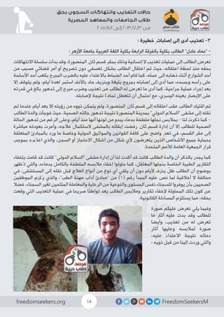 FreedomSeekersMfreedomseekers.org 14
‫بحق‬ ‫السجون‬ ‫وانتهاكات‬ ‫التعذيب‬ ‫حاالت‬
‫المصرية‬ ‫والمعاهد‬ ‫الجامعات‬ ‫طالب‬
2015/11/1 ‫إلى‬ 2013/7/3 ‫من‬
: ‫خطيرة‬ ٍ‫إصابات‬ ‫إلى‬ ‫أدى‬ ‫تعذيب‬ -3
: ‫األزهر‬ ‫جامعة‬ ‫العربية‬ ‫اللغة‬ ‫بكلية‬ ‫الرابعة‬ ‫بالفرقة‬ ‫بكلية‬ ‫الطالب‬ ”‫عادل‬ ‫“عماد‬ -
‫االنتهاكات‬ ‫سلسلة‬ ‫بدأت‬ ‫وقد‬ ،‫المنصورة‬ ِ‫ثان‬ ‫قسم‬ ‫بمقر‬ ‫وذلك‬ ‫إنسانية‬ ‫ال‬ ‫تعذيب‬ ‫عمليات‬ ‫إلى‬ ‫الطالب‬ ‫تعرض‬
‫من‬ ‫مسبب‬ ‫قضائي‬ ‫أمر‬ ‫أو‬ ‫تصريح‬ ‫دون‬ ‫تعسفي‬ ‫بشكل‬ ‫الطالب‬ ‫اعتقال‬ ‫تم‬ ‫حيث‬ ،‫اعتقاله‬ ‫لحظة‬ ‫منذ‬ ‫بحقه‬
‫األسلحة‬ ‫أحد‬ ‫بكعب‬ ‫المبرح‬ ‫بالضرب‬ ‫عليه‬ ‫باالعتداء‬ ‫الضباط‬ ‫أحد‬ ‫قام‬ ‫كما‬ ،‫عمله‬ ‫إلى‬ ‫ذهابه‬ ‫أثناء‬ ‫الشوارع‬ ‫أحد‬
‫إال‬ ‫يتوقف‬ ‫ولم‬ ،‫أيام‬ ‫لعدة‬ ‫استمر‬ ‫باألنف‬ ‫حاد‬ ‫وبنزيف‬ ‫بليغة‬ ‫بجروح‬ ‫إصابته‬ ‫إلى‬ ‫أدى‬ ‫مما‬ ،‫وجسده‬ ‫رأسه‬ ‫على‬
‫قدرته‬ ‫في‬ ‫بالغ‬ ‫تدهور‬ ‫إلى‬ ‫مبرح‬ ‫وضرب‬ ‫تعذيب‬ ‫من‬ ‫الطالب‬ ‫له‬ ‫تعرض‬ ‫ما‬ ‫أدى‬ ‫كما‬ ،‫جراحية‬ ‫عملية‬ ‫إجراء‬ ‫بعد‬
.‫إلصابته‬ ‫نتيجة‬ ‫تمامًا‬ ‫تتعطل‬ ‫أن‬ ‫احتمال‬ ‫مع‬ ،‫اليسري‬ ‫بعينه‬ ‫اإلبصار‬ ‫على‬
‫تم‬ ‫عندما‬ ‫أيام‬ ‫بعد‬ ‫إال‬ ‫رؤيته‬ ‫من‬ ‫ذووه‬ ‫يتمكن‬ ‫ولم‬ ،‫المنصورة‬ ِ‫ثان‬ ‫قسم‬ ‫إلى‬ ‫اعتقاله‬ ‫عقب‬ ‫الطالب‬ ‫اقتياد‬ ‫تم‬
‫الطالب‬ ‫والدة‬ ‫فوجأت‬ ‫حيث‬ ،‫الصحية‬ ‫حالته‬ ‫تدهور‬ ‫نتيجة‬ ‫المنصورة‬ ‫بمدينة‬ ”‫الدولي‬ ‫“السالم‬ ‫مشفى‬ ‫إلى‬ ‫نقله‬
‫الحالة‬ ‫تدهور‬ ‫من‬ ‫الرغم‬ ‫وعلى‬ ،‫أيام‬ ‫منذ‬ ‫أنها‬ ‫لونها‬ ‫من‬ ‫يبدو‬ ‫بدماء‬ ‫ملطخة‬ ‫نجلها‬ ‫بمالبس‬ – ‫لنا‬ ‫ذكرت‬ ‫كما‬ –
‫مباشرة‬ ‫بعودته‬ ‫وأمرت‬ ،‫عالجه‬ ‫الستكمال‬ ‫بالمشفى‬ ‫إبقائه‬ ‫رفضت‬ ِ‫ثان‬ ‫قسم‬ ‫إدارة‬ ‫أن‬ ‫إال‬ ‫للطالب‬ ‫الصحية‬
‫المتعلقة‬ ‫بالمبادئ‬ ‫ورد‬ ‫ما‬ ‫وخاصة‬ ‫الدولية‬ ‫والمواثيق‬ ‫القوانين‬ ‫كافة‬ ‫على‬ ‫واضح‬ ٍ‫تعد‬ ‫في‬ ،‫القسم‬ ‫مقر‬ ‫إلى‬
‫بموجب‬ ‫اعتُمِد‬ ‫والذي‬ ،‫السجن‬ ‫أو‬ ‫االحتجاز‬ ‫أشكال‬ ‫من‬ ‫شكل‬ ‫ألي‬ ‫یتعرضون‬ ‫الذین‬ ‫األشخاص‬ ‫جمیع‬ ‫بحمایة‬
.‫المتحدة‬ ‫لألمم‬ ‫العامة‬ ‫الجمعیة‬ ‫قرار‬
‫بإخفاء‬ ‫قامت‬ ‫قد‬ ‫كانت‬ ”‫الدولي‬ ‫“السالم‬ ‫مشفى‬ ‫إدارة‬ ‫أن‬ ‫لنا‬ ‫أكدت‬ ‫قد‬ ‫كانت‬ ‫الطالب‬ ‫والدة‬ ‫أن‬ ‫بالذكر‬ ‫يجدر‬ ‫كما‬
‫تُظهر‬ ‫والتي‬ ،‫بدماءه‬ ‫بالكامل‬ ‫الملطخة‬ ‫مالبسه‬ ‫إخفاء‬ ‫حاولوا‬ ‫كما‬ ،‫المعتقل‬ ‫بنجلها‬ ‫الخاصة‬ ‫الطبية‬ ‫التقارير‬
‫في‬ ،‫المستشفى‬ ‫إلى‬ ‫نقله‬ ‫قبل‬ ‫العالج‬ ‫أنواع‬ ‫من‬ ‫نوع‬ ‫أي‬ ‫يلقي‬ ‫أن‬ ‫دون‬
ٍ
‫أليام‬ ‫ينزف‬ ّ‫ظل‬ ‫الطالب‬ ‫أن‬ ‫بوضوح‬
‫الموظفين‬ ‫يُلزم‬ ‫والذي‬ ،”‫الطب‬ ‫مهنة‬ ‫آداب‬ ‫“مبادئ‬ ‫من‬ )1( ‫رقم‬ ‫المبدأ‬ ‫عليه‬ ‫نص‬ ‫لما‬ ‫أخالقية‬ ‫ال‬ ‫مخالفة‬
‫فضال‬ ،‫السجناء‬ ‫لغير‬ ‫المتاحين‬ ‫والمعاملة‬ ‫الرعاية‬ ‫من‬ ‫والنوعية‬ ‫المستوى‬ ‫نفس‬ ‫للسجناء‬ ‫يوفروا‬ ‫بأن‬ ‫الصحيين‬
‫وقعت‬ ‫التي‬ ‫التعذيب‬ ‫عملية‬ ‫في‬ ‫صريحا‬ ‫ا‬ً‫ئ‬‫تواط‬ ‫يعد‬ ‫الطالب‬ ‫ومالبس‬ ‫تقارير‬ ‫إلخفاء‬ ‫المحاولة‬ ‫تلك‬ ‫كون‬ ‫عن‬
.‫القانونية‬ ‫المساءلة‬ ‫يستلزم‬ ‫مما‬ ،‫بحقه‬
‫صورة‬ ‫عليكم‬ ‫نعرض‬ ‫يلي‬ ‫وفيما‬
‫ما‬ ‫آثار‬ ‫عليه‬ ‫بدت‬ ‫وقد‬ ‫للطالب‬
‫وأيضا‬ ،‫تعذيب‬ ‫من‬ ‫له‬ ‫تعرض‬
‫آثار‬ ‫وعليها‬ ‫لمالبسه‬ ‫صورة‬
،‫عليه‬ ‫االعتداء‬ ‫نتيجة‬ ‫دمائه‬
: ‫ذويه‬ ‫قبل‬ ‫من‬ ‫إلينا‬ ‫وردت‬ ‫والتي‬
 