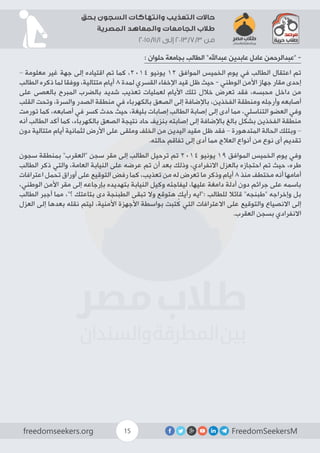 FreedomSeekersMfreedomseekers.org 15
‫بحق‬ ‫السجون‬ ‫وانتهاكات‬ ‫التعذيب‬ ‫حاالت‬
‫المصرية‬ ‫والمعاهد‬ ‫الجامعات‬ ‫طالب‬
2015/11/1 ‫إلى‬ 2013/7/3 ‫من‬
: ‫حلوان‬ ‫بجامعة‬ ‫الطالب‬ ”‫عبداهلل‬ ‫عابدين‬ ‫عادل‬ ‫“عبدالرحمن‬ -
– ‫معلومة‬ ‫غير‬ ‫جهة‬ ‫إلى‬ ‫اقتياده‬ ‫تم‬ ‫كما‬ ،2014 ‫يونيو‬ 12 ‫الموافق‬ ‫الخميس‬ ‫يوم‬ ‫في‬ ‫الطالب‬ ‫اعتقال‬ ‫تم‬
‫الطالب‬ ‫ذكره‬ ‫لما‬ ‫ووفقا‬ ،‫متتالية‬ ‫أيام‬ 8 ‫لمدة‬ ‫القسري‬ ‫اإلخفاء‬ ‫قيد‬ ‫ظل‬ ‫حيث‬ - ‫الوطني‬ ‫األمن‬ ‫جهاز‬ ‫مقار‬ ‫إحدى‬
‫على‬ ‫بالعصى‬ ‫المبرح‬ ‫بالضرب‬ ‫شديد‬ ‫تعذيب‬ ‫لعمليات‬ ‫األيام‬ ‫تلك‬ ‫خالل‬ ‫تعرض‬ ‫فقد‬ ،‫محبسه‬ ‫داخل‬ ‫من‬
‫القلب‬ ‫وتحت‬ ،‫والسرة‬ ‫الصدر‬ ‫منطقة‬ ‫في‬ ‫بالكهرباء‬ ‫الصعق‬ ‫إلى‬ ‫باإلضافة‬ ،‫الفخذين‬ ‫ومنطقة‬ ‫وأرجله‬ ‫أصابعه‬
‫تورمت‬ ‫كما‬ ،‫أصابعه‬ ‫في‬ ‫كسر‬ ‫حدث‬ ‫حيث‬ ،‫بليغة‬ ‫إصابات‬ ‫الطالب‬ ‫إصابة‬ ‫إلى‬ ‫أدى‬ ‫مما‬ ،‫التناسلي‬ ‫العضو‬ ‫وفي‬
‫أنه‬ ‫الطالب‬ ‫أكد‬ ‫كما‬ ،‫بالكهرباء‬ ‫الصعق‬ ‫نتيجة‬ ‫حاد‬ ‫بنزيف‬ ‫إصابته‬ ‫إلى‬ ‫باإلضافة‬ ‫بالغ‬ ‫بشكل‬ ‫الفخذين‬ ‫منطقة‬
‫دون‬ ‫متتالية‬ ‫أيام‬ ‫لثمانية‬ ‫األرض‬ ‫على‬ ‫وملقى‬ ‫الخلف‬ ‫من‬ ‫اليدين‬ ‫مقيد‬ ‫ظل‬ ‫فقد‬ – ‫المتدهورة‬ ‫الحالة‬ ‫وبتلك‬ –
.‫حالته‬ ‫تفاقم‬ ‫إلى‬ ‫أدى‬ ‫مما‬ ‫العالج‬ ‫أنواع‬ ‫من‬ ‫نوع‬ ‫أى‬ ‫تقديم‬
‫سجون‬ ‫بمنطقة‬ ”‫“العقرب‬ ‫سجن‬ ‫مقر‬ ‫إلى‬ ‫الطالب‬ ‫ترحيل‬ ‫تم‬ 2014 ‫يونيو‬ 19 ‫الموافق‬ ‫الخميس‬ ‫يوم‬ ‫وفي‬
‫الطالب‬ ‫ذكر‬ ‫والتي‬ ،‫العامة‬ ‫النيابة‬ ‫على‬ ‫عرضه‬ ‫تم‬ ‫أن‬ ‫بعد‬ ‫وذلك‬ ،‫االنفرادي‬ ‫بالعزل‬ ‫احتجازه‬ ‫تم‬ ‫حيث‬ ،‫طره‬
‫اعترافات‬ ‫تحمل‬ ‫أوراق‬ ‫على‬ ‫التوقيع‬ ‫رفض‬ ‫كما‬ ،‫تعذيب‬ ‫من‬ ‫له‬ ‫تعرض‬ ‫ما‬ ‫وذكر‬ ‫أيام‬ 8 ‫منذ‬ ‫مختطف‬ ‫أنه‬ ‫أمامها‬
،‫الوطني‬ ‫األمن‬ ‫مقر‬ ‫إلى‬ ‫بإرجاعه‬ ‫بتهديده‬ ‫النيابة‬ ‫وكيل‬ ‫ليفاجئه‬ ،‫عليها‬ ‫دامغة‬ ‫أدلة‬ ‫دون‬ ‫جرائم‬ ‫على‬ ‫باسمه‬
‫الطالب‬ ‫أجبر‬ ‫مما‬ ،”‫؟‬ ‫بتاعتك‬ ‫دى‬ ‫الطبنجة‬ ‫تبقى‬ ‫وال‬ ‫هتوقع‬ ‫رأيك‬ ‫:”ايه‬ ‫للطالب‬ ‫قائال‬ ”‫“طبنجه‬ ‫وإخراجه‬ ‫بل‬
‫العزل‬ ‫إلى‬ ‫بعدها‬ ‫نقله‬ ‫ليتم‬ ،‫األمنية‬ ‫األجهزة‬ ‫بواسطة‬ ‫تبت‬ُ‫ك‬ ‫التي‬ ‫االعترافات‬ ‫على‬ ‫والتوقيع‬ ‫االنصياع‬ ‫إلى‬
.‫العقرب‬ ‫بسجن‬ ‫االنفرادي‬
 