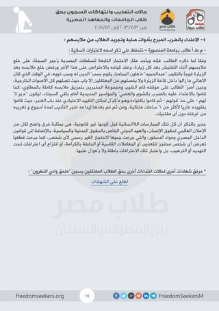 FreedomSeekersMfreedomseekers.org 16
‫بحق‬ ‫السجون‬ ‫وانتهاكات‬ ‫التعذيب‬ ‫حاالت‬
‫المصرية‬ ‫والمعاهد‬ ‫الجامعات‬ ‫طالب‬
2015/11/1 ‫إلى‬ 2013/7/3 ‫من‬
: ‫مالبسهم‬ ‫من‬ ‫الطالب‬ ‫وتجريد‬ ‫صلبة‬ ‫بأدوات‬ ‫المبرح‬ ‫بالضرب‬ ‫االعتداء‬ -4
: ‫انسانية‬ ‫العتبارات‬ ‫اسمه‬ ‫ذكر‬ ‫على‬ ‫نتحفظ‬ – ‫المنصورة‬ ‫بجامعة‬ ‫طالب‬ ‫م.ط.أ‬ -
‫خلع‬ ‫على‬ ‫السجناء‬ ‫يُجبر‬ ‫المصرية‬ ‫للسلطات‬ ‫التابعة‬ ‫االحتجاز‬ ‫مقار‬ ‫وبأحد‬ ‫فإنه‬ ،‫الطالب‬ ‫ذكره‬ ‫لما‬ ‫وفقا‬
‫بعد‬ ‫مالبسه‬ ‫خلع‬ ‫ورفض‬ ‫األمر‬ ‫هذا‬ ‫على‬ ‫باالعتراض‬ ‫قيامه‬ ‫وعند‬ ،‫زيارة‬ ‫كل‬ ‫بعد‬ ‫التفتيش‬ ‫أثناء‬ ‫مالبسهم‬
‫كان‬ ‫الذي‬ ‫الوقت‬ ‫في‬ ،‫ذويه‬ ‫وسب‬ ‫له‬ ‫الدين‬ ّ‫بسب‬ ‫يقوم‬ ‫المباحث‬ ‫مُعاون‬ ”‫“عبدالحميد‬ ‫بالنقيب‬ ‫فوجأ‬ ‫الزيارة‬
،‫الخارجية‬ ‫األصوات‬ ‫كل‬ ‫تصلهم‬ ‫حيث‬ ‫باب‬ ‫إال‬ ‫المعتقلين‬ ‫عن‬ ‫يفصلهم‬ ‫وال‬ ‫الزيارة‬ ‫قاعة‬ ‫داخل‬ ‫زالوا‬ ‫ما‬ ‫األهالي‬
‫كما‬ ،‫بالمطاوي‬ ‫كاملة‬ ‫مالبسه‬ ‫بتمزيق‬ ‫المخبرين‬ ‫ومجموعة‬ ‫النقيب‬ ‫قام‬ ‫موقفه‬ ‫على‬ ‫الطالب‬ ّ‫أصر‬ ‫وحين‬
”‫“عِبرَة‬ ‫ليكون‬ ،‫السجناء‬ ‫باقي‬ ‫أمام‬ ‫الحديدية‬ ‫والمواسير‬ ّ‫والعصي‬ ‫بالشوم‬ ‫بالضرب‬ ‫عليه‬ ‫باالعتداء‬ ‫قاموا‬
‫قاموا‬ ‫حيث‬ ،‫العنبر‬ ‫باب‬ ‫عند‬ ‫االعتيادي‬ ‫التقييد‬ ‫لمكان‬ ‫مُكبَّل‬ ‫وهو‬ ‫باقتياده‬ ‫قاموا‬ ‫ثم‬ - ‫قولهم‬ ّ‫حد‬ ‫على‬ - ‫لهم‬
‫تغريبه‬ ‫و‬ ‫أسبوع‬ ‫لمدة‬ ‫التأديب‬ ‫عنبر‬ ‫إيداعه‬ ‫بعدها‬ ‫تم‬ ‫ثم‬ ‫ومن‬ ،‫متتالية‬ ‫ساعات‬ 6 ‫من‬ ‫ألكثر‬ ‫عاريا‬ ‫بتقييده‬
.‫مقتنيات‬ ‫أى‬ ‫دون‬ ‫غرفته‬ ‫من‬
‫من‬ ‫لكل‬ ‫واضح‬ ‫خرق‬ ‫بمثابة‬ ‫هى‬ ،‫قانونية‬ ‫غير‬ ‫كونها‬ ‫قبل‬ ‫الالانسانية‬ ‫الممارسات‬ ‫تلك‬ ‫كل‬ ‫أن‬ ‫بالذكر‬ ‫جدير‬
‫قوانين‬ ‫إلى‬ ‫باإلضافة‬ ،‫والسياسية‬ ‫المدنية‬ ‫بالحقوق‬ ‫الخاص‬ ‫الدولي‬ ‫والعهد‬ ،‫اإلنسان‬ ‫لحقوق‬ ‫العالمي‬ ‫اإلعالن‬
‫قطعيا‬ ‫جرمت‬ ‫كما‬ ،‫شخص‬ ‫ألى‬ ‫رسمي‬ ‫الغير‬ ‫االحتجاز‬ ‫جميعا‬ ‫جرمت‬ ‫والتي‬ ،‫الدستور‬ ‫ومواد‬ ‫المصري‬ ‫الداخل‬
‫تحت‬ ‫اعترافات‬ ‫أى‬ ‫انتزاع‬ ‫أو‬ ،‫بالكرامة‬ ‫الحاطة‬ ‫أو‬ ‫القاسية‬ ‫المعامالت‬ ‫أو‬ ‫للتعذيب‬ ‫محتجز‬ ‫شخص‬ ‫أى‬ ‫تعرض‬
.‫عليها‬ ‫يُعوّل‬ ‫وال‬ ‫باطلة‬ ‫االعترافات‬ ‫تلك‬ ‫واعتبار‬ ‫بل‬ ،‫الترهيب‬ ‫أو‬ ‫التهديد‬
: ”‫النطرون‬ ‫وادي‬ ‫“ملحق‬ ‫بسجن‬ ‫المعتقلين‬ ‫الطالب‬ ‫بحق‬ ‫أخرى‬ ‫اعتداءات‬ ‫لحاالت‬ ‫أخرى‬ ‫شهادات‬ ‫مرفق‬ *
‫الشهادات‬ ‫على‬ ‫اطلع‬
 