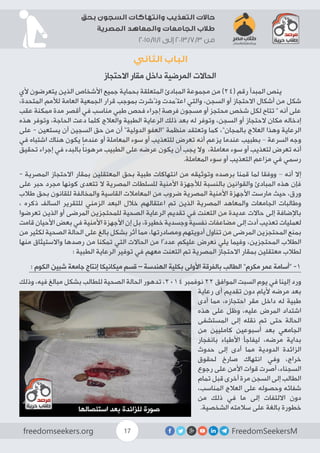 FreedomSeekersMfreedomseekers.org 17
‫بحق‬ ‫السجون‬ ‫وانتهاكات‬ ‫التعذيب‬ ‫حاالت‬
‫المصرية‬ ‫والمعاهد‬ ‫الجامعات‬ ‫طالب‬
2015/11/1 ‫إلى‬ 2013/7/3 ‫من‬
‫الثاني‬ ‫الباب‬
‫االحتجاز‬ ‫مقار‬ ‫داخل‬ ‫المرضية‬ ‫الحاالت‬
‫ألي‬ ‫یتعرضون‬ ‫الذین‬ ‫األشخاص‬ ‫جمیع‬ ‫بحمایة‬ ‫المتعلقة‬ ‫المبادئ‬ ‫مجموعة‬ ‫من‬ )24( ‫رقم‬ ‫المبدأ‬ ‫ينص‬ 	
،‫المتحدة‬ ‫لألمم‬ ‫العامة‬ ‫الجمعیة‬ ‫قرار‬ ‫بموجب‬ ‫ونُشرت‬ ‫اعتًمدت‬ ‫والتي‬ ،‫السجن‬ ‫أو‬ ‫االحتجاز‬ ‫أشكال‬ ‫من‬ ‫شكل‬
‫عقب‬ ‫ممكنة‬ ‫مدة‬ ‫أقصر‬ ‫في‬ ‫مناسب‬ ‫طبي‬ ‫فحص‬ ‫إجراء‬ ‫فرصة‬ ‫مسجون‬ ‫أو‬ ‫محتجز‬ ‫شخص‬ ‫لكل‬ ‫تتاح‬ “ ‫أنه‬ ‫على‬
‫هذه‬ ‫وتوفر‬ ،‫الحاجة‬ ‫دعت‬ ‫كلما‬ ‫والعالج‬ ‫الطبیة‬ ‫الرعایة‬ ‫ذلك‬ ‫بعد‬ ‫له‬ ‫وتوفر‬ ،‫السجن‬ ‫أو‬ ‫الحتجاز‬ ‫مكان‬ ‫إدخاله‬
‫على‬ - ‫يستعين‬ ‫أن‬ ‫السجين‬ ‫حق‬ ‫من‬ ‫أن‬ ”‫الدولية‬ ‫“العفو‬ ‫منظمة‬ ‫وتعتقد‬ ‫كما‬ ،”‫بالمجان‬ ‫العالج‬ ‫وهذا‬ ‫الرعایة‬
‫في‬ ‫اشتباه‬ ‫هناك‬ ‫يكون‬ ‫عندما‬ ‫أو‬ ‫المعاملة‬ ‫سوء‬ ‫أو‬ ‫للتعذيب‬ ‫تعرض‬ ‫أنه‬ ‫يزعم‬ ‫عندما‬ ‫بطبيب‬ – ‫السرعة‬ ‫وجه‬
‫تحقيق‬ ‫إجراء‬ ‫في‬ ‫بالبدء‬ ً‫ا‬‫مرهون‬ ‫الطبيب‬ ‫على‬ ‫عرضه‬ ‫يكون‬ ‫أن‬ ‫يجب‬ ‫وال‬ ،‫معاملة‬ ‫سوء‬ ‫أو‬ ‫لتعذيب‬ ‫تعرض‬ ‫أنه‬
.‫المعاملة‬ ‫سوء‬ ‫أو‬ ‫التعذيب‬ ‫مزاعم‬ ‫في‬ ‫رسمي‬
- ‫المصرية‬ ‫االحتجاز‬ ‫بمقار‬ ‫المعتقلين‬ ‫بحق‬ ‫طبية‬ ‫انتهاكات‬ ‫من‬ ‫وتوثيقه‬ ‫برصده‬ ‫قمنا‬ ‫لما‬ ‫ووفقا‬ – ‫أنه‬ ‫إال‬
‫على‬ ‫حبر‬ ‫مجرد‬ ‫كونها‬ ‫تتعدى‬ ‫ال‬ ‫المصرية‬ ‫للسلطات‬ ‫األمنية‬ ‫لألجهزة‬ ‫بالنسبة‬ ‫والقوانين‬ ‫المبادئ‬ ‫هذه‬ ‫فإن‬
‫طالب‬ ‫بحق‬ ‫للقانون‬ ‫والمخالفة‬ ‫القاسية‬ ‫المعامالت‬ ‫من‬ ‫ضروب‬ ‫المصرية‬ ‫األمنية‬ ‫األجهزة‬ ‫مارست‬ ‫حيث‬ ،‫ورق‬
، ‫ذكره‬ ‫السالف‬ ‫للتقرير‬ ‫الزمني‬ ‫البعد‬ ‫خالل‬ ‫اعتقالهم‬ ‫تم‬ ‫الذين‬ ‫المصرية‬ ‫والمعاهد‬ ‫الجامعات‬ ‫وطالبات‬
‫تعرضوا‬ ‫الذين‬ ‫أو‬ ‫المرضى‬ ‫للمحتجزين‬ ‫الصحية‬ ‫الرعاية‬ ‫تقديم‬ ‫في‬ ‫التعنت‬ ‫من‬ ‫عديدة‬ ‫حاالت‬ ‫إلى‬ ‫باإلضافة‬
‫قامت‬ ‫األحيان‬ ‫بعض‬ ‫في‬ ‫األمنية‬ ‫األجهزة‬ ‫إن‬ ‫بل‬ ،‫خطيرة‬ ‫وجسدية‬ ‫نفسية‬ ‫مضاعفات‬ ‫إلى‬ ‫أدت‬ ‫تعذيب‬ ‫لعمليات‬
‫من‬ ‫لكثير‬ ‫الصحية‬ ‫الحالة‬ ‫على‬ ‫بالغ‬ ‫بشكل‬ ‫أثر‬ ‫مما‬ ،‫ومصادرتها‬ ‫أدويتهم‬ ‫تناول‬ ‫من‬ ‫المرضى‬ ‫المحتجزين‬ ‫بمنع‬
‫منها‬ ‫واالستيثاق‬ ‫رصدها‬ ‫من‬ ‫تمكنا‬ ‫التي‬ ‫الحاالت‬ ‫من‬ ‫عددًا‬ ‫عليكم‬ ‫نعرض‬ ‫يلي‬ ‫وفيما‬ ،‫المحتجزين‬ ‫الطالب‬
: ‫الطبية‬ ‫الرعاية‬ ‫توفير‬ ‫في‬ ‫معهم‬ ‫التعنت‬ ‫تم‬ ‫المصرية‬ ‫االحتجاز‬ ‫بمقار‬ ‫معتقلين‬ ‫لطالب‬
: ‫الكوم‬ ‫شبين‬ ‫جامعة‬ ‫إنتاج‬ ‫ميكانيكا‬ ‫قسم‬ – ‫الهندسة‬ ‫بكلية‬ ‫األولى‬ ‫بالفرقة‬ ‫الطالب‬ ”‫مكرم‬ ‫عمر‬ ‫“أسامة‬ -1
‫وذلك‬ ،‫فيه‬ ‫مبالغ‬ ‫بشكل‬ ‫للطالب‬ ‫الصحية‬ ‫الحالة‬ ‫تدهور‬ ،2014 ‫نوفمبر‬ 22 ‫الموافق‬ ‫السبت‬ ‫يوم‬ ‫في‬ ‫إلينا‬ ‫ورد‬
‫رعاية‬ ‫أى‬ ‫تقديم‬ ‫دون‬ ‫أليام‬ ‫مرضه‬ ‫بعد‬
‫أدى‬ ‫مما‬ ،‫احتجازه‬ ‫مقر‬ ‫داخل‬ ‫له‬ ‫طبية‬
‫هذه‬ ‫على‬ ‫وظل‬ ،‫عليه‬ ‫المرض‬ ‫اشتداد‬
‫المستشفى‬ ‫إلى‬ ‫نقله‬ ‫تم‬ ‫حتى‬ ‫الحالة‬
‫من‬ ‫كامليين‬ ‫أسبوعين‬ ‫بعد‬ ‫الجامعي‬
‫بانفجار‬ ‫األطباء‬ ‫ليفاجأ‬ ،‫مرضه‬ ‫بداية‬
‫حدوث‬ ‫إلى‬ ‫أدى‬ ‫مما‬ ‫الدودية‬ ‫الزائدة‬
‫لحقوق‬ ‫صارخ‬ ‫انتهاك‬ ‫وفي‬ ،‫خراج‬
‫رجوع‬ ‫على‬ ‫األمن‬ ‫قوات‬ ‫أصرت‬ ،‫السجناء‬
‫تمام‬ ‫قبل‬ ‫أخرى‬ ‫مرة‬ ‫السجن‬ ‫إلى‬ ‫الطالب‬
،‫المناسب‬ ‫العالج‬ ‫على‬ ‫وحصوله‬ ‫شفائه‬
‫من‬ ‫ذلك‬ ‫في‬ ‫ما‬ ‫إلى‬ ‫االلتفات‬ ‫دون‬
.‫الشخصية‬ ‫سالمته‬ ‫على‬ ‫بالغة‬ ‫خطورة‬
 