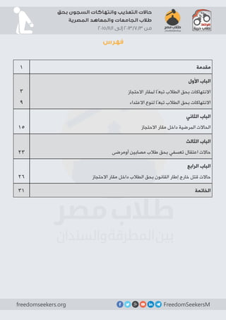 FreedomSeekersMfreedomseekers.org
‫بحق‬ ‫السجون‬ ‫وانتهاكات‬ ‫التعذيب‬ ‫حاالت‬
‫المصرية‬ ‫والمعاهد‬ ‫الجامعات‬ ‫طالب‬
2015/11/1 ‫إلى‬ 2013/7/3 ‫من‬
‫فهرس‬
‫مقدمة‬1
‫األول‬ ‫الباب‬
‫االحتجاز‬ ‫لمقار‬ ‫تبعًا‬ ‫الطالب‬ ‫بحق‬ ‫االنتهاكات‬
‫االعتداء‬ ‫لنوع‬ ‫تبعًا‬ ‫الطالب‬ ‫بحق‬ ‫االنتهاكات‬
3
9
‫الثاني‬ ‫الباب‬
‫االحتجاز‬ ‫مقار‬ ‫داخل‬ ‫المرضية‬ ‫الحاالت‬17
‫الثالث‬ ‫الباب‬
‫أومرضى‬ ‫مصابين‬ ‫طالب‬ ‫بحق‬ ‫تعسفي‬ ‫اعتقال‬ ‫حاالت‬25
‫الرابع‬ ‫الباب‬
‫االحتجاز‬ ‫مقار‬ ‫داخل‬ ‫الطالب‬ ‫بحق‬ ‫القانون‬ ‫إطار‬ ‫خارج‬ ‫قتل‬ ‫حاالت‬28
‫الخاتمة‬33
 