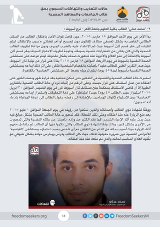 FreedomSeekersMfreedomseekers.org 18
‫بحق‬ ‫السجون‬ ‫وانتهاكات‬ ‫التعذيب‬ ‫حاالت‬
‫المصرية‬ ‫والمعاهد‬ ‫الجامعات‬ ‫طالب‬
2015/11/1 ‫إلى‬ 2013/7/3 ‫من‬
: ‫أسيوط‬ ‫فرع‬ - ‫األهر‬ ‫جامعة‬ ‫العلوم‬ ‫بكلية‬ ‫الطالب‬ ”‫عدلي‬ ‫“محمد‬ -2
‫السكن‬ ‫من‬ ‫الطالب‬ ‫باعتقال‬ ‫األمن‬ ‫قوات‬ ‫قامت‬ ‫حين‬ ،2015 ‫مارس‬ 15 ‫الموافق‬ ‫األحد‬ ‫يوم‬ ‫في‬ ‫األمر‬ ‫بدأ‬
‫ليتم‬ ،‫باالعتقال‬ ‫مُسبب‬ ‫قضائي‬ ‫أمر‬ ‫أو‬ ‫تصريح‬ ‫دون‬ ‫للقانون‬ ‫مخالِف‬ ‫تعسفي‬ ٍ‫بشكل‬ ‫به‬ ‫الخاص‬ ‫الطالبي‬
‫الطالب‬ ‫لظروف‬ ‫مراعاة‬ ‫ودون‬ ،‫المبرح‬ ‫بالضرب‬ ‫عليه‬ ‫االعتداء‬ ‫تم‬ ‫حيث‬ ‫أسيوط‬ ِ‫ثان‬ ‫قسم‬ ‫مقر‬ ‫إلى‬ ‫اقتياده‬
ِ‫ثان‬ ‫قسم‬ ‫بمقر‬ ‫السيئة‬ ‫االحتجاز‬ ‫لظروف‬ ‫ونتيجة‬ ،‫بسيطة‬ ‫نفسية‬ ‫اضطرابات‬ ‫من‬ ‫يعاني‬ ‫كان‬ ‫والذي‬ ‫الصحية‬
‫مستشفى‬ ‫على‬ ‫عرضه‬ ‫ليتم‬ ،‫ملحوظ‬ ‫بشكل‬ ‫صحته‬ ‫تدهورت‬ ‫عنه‬ ‫واألدوية‬ ‫العالج‬ ‫منع‬ ‫إلى‬ ‫باإلضافة‬ ‫أسيوط‬
،‫أسيوط‬ ِ‫ثان‬ ‫نيابة‬ ‫من‬ ‫قرار‬ ‫على‬ ‫ا‬ً‫ء‬‫بنا‬ 2015 ‫مارس‬ 18 ‫الموافق‬ ‫األربعاء‬ ‫يوم‬ ‫في‬ ‫بأسيوط‬ ‫النفسية‬ ‫الصحة‬
‫بمستشفى‬ ‫ايداعه‬ ‫ذلك‬ ‫إثر‬ ‫على‬ ‫فتقرر‬ ‫الشخصية‬ ‫بانفصام‬ ‫بإصابته‬ ‫مفيدًا‬ ‫للطالب‬ ‫الطبي‬ ‫التقرير‬ ‫صدر‬ ‫حيث‬
.‫بالقاهرة‬ ”‫“العباسية‬ ‫مستشفى‬ ‫إلى‬ ‫بعدها‬ ‫ترحيله‬ ‫ليتم‬ ،‫يوما‬ 45 ‫لمدة‬ ‫بأسيوط‬ ‫النفسية‬ ‫الصحة‬
‫على‬ ‫الشهر‬ ‫ونصف‬ ‫شهر‬ ‫قرابة‬ ‫بعد‬ ‫محاميه‬ ‫تمكن‬ ‫حتى‬ ‫التدهور‬ ‫في‬ ‫والنفسية‬ ‫الصحية‬ ‫الطالب‬ ‫حالة‬ ‫استمرت‬
‫بالتقارير‬ ‫الصحية‬ ‫الطالب‬ ‫حالة‬ ‫تردّي‬ ‫إثبات‬ ‫من‬ ‫الرغم‬ ‫وعلى‬ ،‫حبسه‬ ‫قرار‬ ‫على‬ ‫استئناف‬ ‫عمل‬ ‫من‬ ‫اعتقاله‬
‫ابريل‬ 30 ‫الموافق‬ ‫الخميس‬ ‫يوم‬ ‫في‬ ‫قرر‬ ‫أسيوط‬ ِ‫ثان‬ ‫مستأنف‬ ‫جنح‬ ‫بمحكمة‬ ‫االستئناف‬ ‫قاضي‬ ‫أن‬ ‫إال‬ ‫الطبية‬
‫بمستشفى‬ ‫إيداعه‬ ‫واستمرار‬ ‫التحقيقات‬ ‫ذمة‬ ‫على‬ ‫احتياطيًا‬ ‫حبسًا‬ ‫يومًا‬ 45 ‫الطالب‬ ‫حبس‬ ‫استمرار‬ 2015
‫بادعاء‬ ‫المداولة‬ ‫غرفة‬ ‫إلى‬ ‫الطالب‬ ‫دخول‬ ‫رفضه‬ ‫إلى‬ ‫باإلضافة‬ ،‫المحامين‬ ‫ألقوال‬ ‫االستماع‬ ‫دون‬ ”‫“العباسية‬
.”‫“مجنون‬ ‫أنه‬
2015 ‫مايو‬ 1 ‫الموافق‬ ‫الجمعة‬ ‫يوم‬ ‫في‬ ‫رؤيته‬ ‫من‬ ‫تمكنوا‬ ‫والذين‬ ‫وأصدقائه‬ ‫الطالب‬ ‫ذوي‬ ‫لشهادة‬ ‫ا‬ً‫ق‬‫ووف‬
‫فيه‬ ‫مبالغ‬ ‫بشكل‬ ‫الصحية‬ ‫الطالب‬ ‫حالة‬ ‫تدهورت‬ ‫فقد‬ ،‫اللحظة‬ ‫تلك‬ ‫وحتى‬ ‫اعتقاله‬ ‫منذ‬ ‫عنه‬ ‫الزيارة‬ ‫منع‬ ‫بعد‬
‫تدهورت‬ ‫والتي‬ ‫النفسية‬ ‫حالته‬ ‫عن‬ َ‫ناهيك‬ ،‫وزنه‬ ‫من‬ ‫الكثير‬ ‫فقد‬ ‫كما‬ ،‫الشديد‬ ‫اإلعياء‬ ‫آثار‬ ‫عليه‬ ‫بدت‬ ‫حيث‬
‫معهم‬ ‫يتفاعل‬ ‫لم‬ ‫الطالب‬ ‫أن‬ ‫فيها‬ ‫ذكروا‬ ‫والتي‬ ‫الطالب‬ ‫ذوي‬ ‫لشهادة‬ ‫ا‬ً‫ق‬‫وف‬ ‫وذلك‬ ،‫كبير‬ ‫بشكل‬ ‫األخرى‬ ‫هى‬
”‫“العباسية‬ ‫بمستشفى‬ ‫احتجازه‬ ‫بسبب‬ ‫شخص‬ ‫أى‬ ‫مع‬ ‫التعامل‬ ‫من‬ ‫الذعر‬ ‫من‬ ‫بحالة‬ ‫أصيب‬ ‫حيث‬ ‫الزيارة‬ ‫أثناء‬
‫مع‬ ‫طبيعي‬ ‫بشكل‬ ‫حياته‬ ‫ويمارس‬ ‫يدرس‬ ‫الطالب‬ ‫كان‬ ‫حيث‬ ،‫لذلك‬ ‫حقيقية‬ ‫ضرورة‬ ‫دون‬ ‫النفسية‬ ‫لألمراض‬
.‫اعتقاله‬ ‫منذ‬ ‫عنه‬ ‫منعه‬ ‫تم‬ ‫والذي‬ ‫لحالته‬ ‫المناسب‬ ‫العالج‬ ‫قيه‬ّ‫ل‬‫ت‬
 