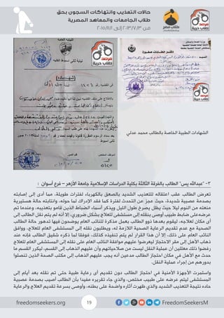 FreedomSeekersMfreedomseekers.org 19
‫بحق‬ ‫السجون‬ ‫وانتهاكات‬ ‫التعذيب‬ ‫حاالت‬
‫المصرية‬ ‫والمعاهد‬ ‫الجامعات‬ ‫طالب‬
2015/11/1 ‫إلى‬ 2013/7/3 ‫من‬
‫عدلي‬ ‫محمد‬ ‫بالطالب‬ ‫الخاصة‬ ‫الطبية‬ ‫لشهادات‬‫ا‬
: ‫أسوان‬ ‫فرع‬ – ‫األزهر‬ ‫جامعة‬ ‫اإلسالمية‬ ‫الدراسات‬ ‫بكلية‬ ‫الثالثة‬ ‫بالفرقة‬ ‫الطالب‬ ”‫يس‬ ‫“عبداهلل‬ -3
‫إصابته‬ ‫إلى‬ ‫أدى‬ ‫مما‬ ،‫طويلة‬ ‫لفترات‬ ‫بالكهرباء‬ ‫بالصعق‬ ‫الشديد‬ ‫للتعذيب‬ ‫اعتقاله‬ ‫عقب‬ ‫الطالب‬ ‫تعرض‬
‫هستيرية‬ ‫حالة‬ ‫وانتابته‬ ،‫حوله‬ ‫لما‬ ‫اإلدراك‬ ‫فقد‬ ‫كما‬ ‫لفترة‬ ‫التحدث‬ ‫عن‬ ‫عجز‬ ‫حيث‬ ،‫شديدة‬ ‫عصبية‬ ‫بصدمة‬
‫ﺗﻢ‬ ‫ﻭﻋﻨﺪﻣﺎ‬ ،‫ﺑﺘﻌﺬﻳﺒﻪ‬ ‫ﻗﺎﻣﻮ‬ ‫الذين‬ ‫الضباط‬ ‫أﺳﻤﺎء‬ ‫ﻭﻳﺬﻛﺮ‬ ‫ﺍﻟﻠﻴﻞ‬ ‫ﻃﻮﻝ‬ ‫ﻳﺼﺮﺥ‬ ‫يظل‬ ‫حيث‬ ‫ليال‬ ‫النوم‬ ‫من‬ ‫منعته‬
‫إلى‬ ‫الطالب‬ ‫نقل‬ ‫يتم‬ ‫لم‬ ‫أنه‬ ‫إال‬ ،‫ضروري‬ ‫بشكل‬ ‫ﻟﻠﻌﻼﺝ‬ ‫ﻣﺴﺘﺸﻔﻰ‬ ‫إﻟﻰ‬ ‫ﺑﻨﻘﻠﻪ‬ ‫أﻭﺻﻰ‬ ‫طبيب‬ ‫ضاﺑﻂ‬ ‫ﻋﺮضهﻋﻠﻰ‬
‫الطالب‬ ‫ﺣﺎلة‬ ‫ﺗﺪﻫﻮﺭ‬ ‫ﻓﻴﻬﺎ‬ ‫ﻳﻮﺿﺤﻮﻥ‬ ‫ﺍﻟﻌﺎﻡ‬ ‫ﻟﻠﻨﺎﺋﺐ‬ ‫ﻣﺬﻛﺮة‬ ‫ﺑﻌﻤﻞ‬ ‫الطالب‬ ‫ذوو‬ ‫بعدها‬ ‫ليقوم‬ ،‫لعالجه‬ ‫مكان‬ ‫أى‬
‫ﻭﻭﺍﻓﻖ‬ ،‫ﻟﻠﻌﻼﺝ‬ ‫ﺍﻟﻌﺎﻡ‬ ‫ﺍﻟﻤﺴﺘﺸﻔﻰ‬ ‫إﻟﻰ‬ ‫نقله‬ ‫ﻭيطلبوﻥ‬ ،‫له‬ ‫الالزمة‬ ‫الصحية‬ ‫الرعاية‬ ‫تقديم‬ ‫ﻋﺪﻡ‬ ‫مع‬ ‫الصحية‬
‫عند‬ ‫فإنه‬ ‫الطالب‬ ‫شقيق‬ ‫ذكره‬ ‫لما‬ ‫فوفقا‬ ،‫كذلك‬ ‫تنفيذه‬ ‫يتم‬ ‫لم‬ ‫القرار‬ ‫هذا‬ ‫أن‬ ‫إال‬ ،‫ﺫلك‬ ‫ﻋﻠﻰ‬ ‫ﺍﻟﻌﺎﻡ‬ ‫ﺍﻟﻨﺎﺋﺐ‬
‫ﻟﻠﻌﻼﺝ‬ ‫ﺍﻟﻌﺎﻡ‬ ‫ﺍﻟﻤﺴﺘﺸﻔﻰ‬ ‫إلى‬ ‫نقله‬ ‫على‬ ‫ﺍﻟﻌﺎﻡ‬ ‫ﺍﻟﻨﺎﺋﺐ‬ ‫ﻣﻮﺍﻓﻘﺔ‬ ‫ﻋﻠﻴﻬﻢ‬ ‫ﻟﻴﻌﺮﺿﻮا‬ ‫ﺍﻻﺣﺘﺠﺎﺯ‬ ‫مقر‬ ‫إﻟﻰ‬ ‫ﺍألﻫﻞ‬ ‫ذهاب‬
‫ﻣﺎ‬ ‫ﺍﻟﻘﺴﻢ‬ ‫ﻟﻴﻜﺮﺭ‬ ،‫ﺍﻟﻘﺴﻢ‬ ‫إﻟﻰ‬ ‫ﺍﻟﺬﻫﺎﺏ‬ ‫ﻋﻠﻴﻬﻢ‬ ‫ﻭأﻥ‬ ‫ﺻﻼﺣﻴﺎﺗﻬﻢ‬ ‫ﻣﻦ‬ ‫ليست‬ ‫النقل‬ ‫عملية‬ ‫أن‬ ‫معللين‬ ‫ذلك‬ ‫رفضوا‬
‫ﺗﻨﺼﻠﻮا‬ ‫الذين‬ ‫ﺍﻟﺼحة‬ ‫ﻣﻜﺘﺐ‬ ‫إﻟﻰ‬ ‫ﺍﻟﺬﻫﺎﺏ‬ ‫ﻋﻠﻴﻬﻢ‬ ‫يجب‬ ‫أنه‬ ‫مدعين‬ ‫الطالب‬ ‫ﺍﺣﺘﺠﺎﺯ‬ ‫ﻣﻜﺎﻥ‬ ‫ﻓﻲ‬ ‫ﺍألﻫﻞ‬ ‫ﻣﻊ‬ ‫ﺣﺪﺙ‬
.‫النقل‬ ‫عملية‬ ‫إجراء‬ ‫من‬ ‫بدورهم‬
‫إلى‬ ‫أيام‬ ‫بعد‬ ‫نقله‬ ‫تم‬ ‫حتى‬ ‫طبية‬ ‫رعاية‬ ‫أى‬ ‫تقديم‬ ‫دون‬ ‫الطالب‬ ‫احتجاز‬ ‫في‬ ‫األمنية‬ ‫األجهزة‬ ‫واستمرت‬
‫ﻋﺼﺒية‬ ‫ﺑﺼﺪمة‬ ‫أﺻﻴﺐ‬ ‫الطالب‬ ‫بأن‬ ‫مفيدا‬ ‫تقريره‬ ‫جاء‬ ‫والذي‬ ،‫مختص‬ ‫طبيب‬ ‫ﻋﻠﻰ‬ ‫ﻋﺮﺿﻪ‬ ‫ليتم‬ ‫ﺍﻟﻤﺴﺘﺸﻔﻰ‬
‫والرعاية‬ ‫العالج‬ ‫تقديم‬ ‫بسرعة‬ ‫ﻭأﻭﺻﻰ‬ ،‫ﺑﻄﻨﻪ‬ ‫ﻋﻠﻰ‬ ‫ﻭﺍﺿحة‬ ‫آثاره‬ ‫ظهرت‬ ‫والذي‬ ‫ﺍﻟﺸﺪﻳﺪ‬ ‫ﺍﻟﺘﻌﺬﻳﺐ‬ ‫ﻧﺘﻴﺠﺔ‬ ‫ﺣﺎﺩﻩ‬
 