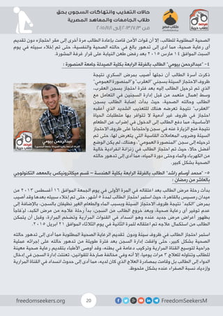 FreedomSeekersMfreedomseekers.org 20
‫بحق‬ ‫السجون‬ ‫وانتهاكات‬ ‫التعذيب‬ ‫حاالت‬
‫المصرية‬ ‫والمعاهد‬ ‫الجامعات‬ ‫طالب‬
2015/11/1 ‫إلى‬ 2013/7/3 ‫من‬
‫تقديم‬ ‫دون‬ ‫ﺍﺣﺘﺠﺎﺯﻩ‬ ‫مقر‬ ‫إلى‬ ‫أخرى‬ ‫مرة‬ ‫الطالب‬ ‫بإعادة‬ ‫قامت‬ ‫األمن‬ ‫قوات‬ ‫أن‬ ‫إال‬ ،‫للطالب‬ ‫المطلوبة‬ ‫الصحية‬
‫يوم‬ ‫في‬ ‫سبيله‬ ‫إخالء‬ ‫تم‬ ‫حتى‬ ،‫والنفسية‬ ‫الصحية‬ ‫ﺣﺎﻟﺘﻪ‬ ‫في‬ ‫بالغ‬ ‫تدهور‬ ‫إلى‬ ‫أدى‬ ‫مما‬ ،‫صحية‬ ‫رعاية‬ ‫أى‬
.‫المشورة‬ ‫غرفة‬ ‫قرار‬ ‫على‬ ‫النيابة‬ ‫طعن‬ ‫رفض‬ ‫بعد‬ 2015 ‫مارس‬ 14 ‫الموافق‬ ‫السبت‬
: ‫المنصورة‬ ‫جامعة‬ ‫الصيدلة‬ ‫بكلية‬ ‫الرابعة‬ ‫بالفرقة‬ ‫الطالب‬ ”‫بيومي‬ ‫“عبدالرحمن‬ -4
‫نتيجة‬ ‫السكري‬ ‫بمرض‬ ‫صيب‬ُ‫أ‬ ‫نجلها‬ ‫أن‬ ‫الطالب‬ ‫أسرة‬ ‫ذكرت‬
”‫العمومي‬‫و”المنصورة‬”‫“العقرب‬‫بسجني‬‫السيئة‬‫االحتجاز‬‫ظروف‬
،‫العقرب‬ ‫بسجن‬ ‫احتجاز‬ ‫فترة‬ ‫بعد‬ ‫إليه‬ ‫الطالب‬ ‫ترحيل‬ ‫تم‬ ‫الذي‬
‫مع‬ ‫التعامل‬ ‫في‬ ‫السجنين‬ ‫إدارة‬ ‫قبل‬ ‫من‬ ‫متعمد‬ ‫إهمال‬ ‫وسط‬
‫بسجن‬ ‫الطالب‬ ‫إصابة‬ ‫بدأت‬ ‫حيث‬ ،‫الصحية‬ ‫وحالته‬ ‫الطالب‬
‫أعقبه‬ ‫الذي‬ ‫الشديد‬ ‫للتعذيب‬ ‫هناك‬ ‫تعرضه‬ ‫نتيجة‬ ”‫“العقرب‬
‫الحياة‬ ‫متطلبات‬ ‫بها‬ ‫تتوافر‬ ‫ال‬ ‫آدمية‬ ‫غير‬ ‫ظروف‬ ‫في‬ ‫احتجاز‬
‫الطعام‬ ‫عن‬ ‫إضراب‬ ‫في‬ ‫الدخول‬ ‫إلى‬ ‫الطالب‬ ‫دفع‬ ‫مما‬ ،‫األساسية‬
‫االحتجاز‬ ‫ظروف‬ ‫على‬ ‫واحتجاجا‬ ‫سجن‬ ‫في‬ ‫عنه‬ ‫الزيارة‬ ‫منع‬ ‫نتيجة‬
‫تم‬ ‫حتى‬ ،‫لها‬ ‫يتعرض‬ ‫التي‬ ‫القاسية‬ ‫المعامالت‬ ‫وضروب‬ ‫السيئة‬
‫الوضع‬ ‫يكن‬ ‫لم‬ ،‫وهناك‬ ،”‫العمومي‬ ‫“المنصورة‬ ‫سجن‬ ‫إلى‬ ‫ترحيله‬
‫خالية‬ ‫انفرادية‬ ‫زنزانة‬ ‫في‬ ‫الطالب‬ ‫احتجاز‬ ‫تم‬ ‫حيث‬ ،‫حاال‬ ‫أفضل‬
‫حالته‬ ‫تدهور‬ ‫إلى‬ ‫أدى‬ ‫مما‬ ،‫المياه‬ ‫دورة‬ ‫وحتى‬ ‫والماء‬ ‫الكهرباء‬ ‫من‬
.‫كبير‬ ‫بشكل‬ ‫الصحية‬
‫التكنولوجي‬ ‫بالمعهد‬ ‫ميكاترونيكس‬ ‫قسم‬ – ‫الهندسة‬ ‫بكلية‬ ‫الرابعة‬ ‫بالفرقة‬ ‫الطالب‬ ”‫راشد‬ ‫أوسام‬ ‫“محمد‬ -5
: ‫رمضان‬ ‫من‬ ‫بالعاشر‬
‫من‬ 2013 ‫أغسطس‬ 16 ‫الموافق‬ ‫الجمعة‬ ‫يوم‬ ‫في‬ ‫األولى‬ ‫المرة‬ ‫في‬ ‫اعتقاله‬ ‫بعد‬ ‫الطالب‬ ‫مرض‬ ‫رحلة‬ ‫بدأت‬
‫أصيب‬ ‫وقد‬ ‫بعدها‬ ‫سبيله‬ ‫إخالء‬ ‫تم‬ ‫حتى‬ ،‫أشهر‬ 5 ‫لمدة‬ ‫الطالب‬ ‫احتجاز‬ ‫استمر‬ ‫حيث‬ ،‫بالقاهرة‬ ‫رمسيس‬ ‫ميدان‬
‫إلى‬ ‫باإلضافة‬ ،‫بالسجن‬ ‫نظيفان‬ ‫الغير‬ ‫والطعام‬ ‫الماء‬ ‫وبسبب‬ ‫السيئة‬ ‫االحتجاز‬ ‫ظروف‬ ‫نتيجة‬ ”‫“الكبد‬ ‫بمرض‬
‫ليُفاجأ‬ ،‫الكبد‬ ‫مرض‬ ‫من‬ ‫عالجه‬ ‫رحلة‬ ‫بدأ‬ ،‫السجن‬ ‫من‬ ‫الطالب‬ ‫خروج‬ ‫وبعد‬ ،‫صحية‬ ‫رعاية‬ ‫أى‬ ‫توفير‬ ‫عدم‬
‫يتمكن‬ ‫أن‬ ‫وقبل‬ ،‫المرارة‬ ‫وتضخم‬ ‫المرارية‬ ‫القنوات‬ ‫في‬ ‫انسداد‬ ‫وهو‬ ‫عنده‬ ‫جديد‬ ‫مرض‬ ‫أعراض‬ ‫بظهور‬
.2015 ‫ابريل‬ 21 ‫الموافق‬ ‫الثالثاء‬ ‫يوم‬ ‫في‬ ‫الثانية‬ ‫للمرة‬ ‫اعتقاله‬ ‫تم‬ ‫عالجه‬ ‫استكمال‬ ‫من‬ ‫الطالب‬
‫حالته‬ ‫تدهور‬ ‫إلى‬ ‫أدى‬ ‫مما‬ ‫المطلوبة‬ ‫الصحية‬ ‫الرعاية‬ ‫تقديم‬ ‫ودون‬ ‫سيئة‬ ‫ظروف‬ ‫في‬ ‫الطالب‬ ‫احتجاز‬ ‫استمر‬
‫عملية‬ ‫إجرائه‬ ‫على‬ ‫حالته‬ ‫تدهور‬ ‫من‬ ‫طويلة‬ ‫فترة‬ ‫بعد‬ ‫السجن‬ ‫إدارة‬ ‫وافقت‬ ‫حتى‬ ،‫كبير‬ ‫بشكل‬ ‫الصحية‬
‫معينة‬ ‫صحية‬ ‫رعاية‬ ‫بتقديم‬ ‫األطباء‬ ‫أوصى‬ ‫وقد‬ ،‫بطنه‬ ‫في‬ ‫دعامة‬ ‫وتركيب‬ ‫المرارية‬ ‫القناة‬ ‫لتوسيع‬ ‫جراحية‬
‫إدخال‬ ‫في‬ ‫السجن‬ ‫إدارة‬ ‫تعنتت‬ ،‫للقوانين‬ ‫صارخة‬ ‫مخالفة‬ ‫وفي‬ ‫أنه‬ ‫إال‬ ،‫يوميا‬ ‫مرات‬ 3 ‫للعالج‬ ‫وتناوله‬ ‫للطالب‬
‫المرارية‬ ‫القناة‬ ‫في‬ ‫انسداد‬ ‫حدوث‬ ‫إلى‬ ‫أدى‬ ‫مما‬ ،‫لديه‬ ‫كان‬ ‫الذي‬ ‫العالج‬ ‫بمصادرة‬ ‫وقامت‬ ‫بل‬ ‫الطالب‬ ‫إلى‬ ‫الدواء‬
.‫ملحوظ‬ ‫بشكل‬ ‫عنده‬ ‫الصفراء‬ ‫نسبة‬ ‫وإزدياد‬
 