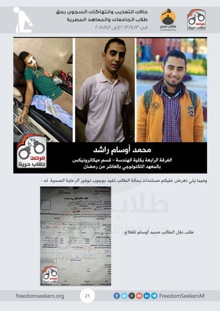 FreedomSeekersMfreedomseekers.org 21
‫بحق‬ ‫السجون‬ ‫وانتهاكات‬ ‫التعذيب‬ ‫حاالت‬
‫المصرية‬ ‫والمعاهد‬ ‫الجامعات‬ ‫طالب‬
2015/11/1 ‫إلى‬ 2013/7/3 ‫من‬
: ‫له‬ ‫الصحية‬ ‫الرعاية‬ ‫توفير‬ ‫بوجوب‬ ‫تفيد‬ ‫الطالب‬ ‫بحالة‬ ‫مستندات‬ ‫عليكم‬ ‫نعرض‬ ‫يلي‬ ‫وفيما‬
‫للعالج‬ ‫أوسام‬ ‫محمد‬ ‫الطالب‬ ‫نقل‬ ‫طلب‬
 