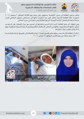 FreedomSeekersMfreedomseekers.org 24
‫بحق‬ ‫السجون‬ ‫وانتهاكات‬ ‫التعذيب‬ ‫حاالت‬
‫المصرية‬ ‫والمعاهد‬ ‫الجامعات‬ ‫طالب‬
2015/11/1 ‫إلى‬ 2013/7/3 ‫من‬
2014 ‫سبتمبر‬ 2 ‫الموافق‬ ‫الثالثاء‬ ‫يوم‬ ‫مساء‬ ‫وفي‬ ،‫بدمنهور‬ ”‫“األبعدية‬ ‫سجن‬ ‫إلى‬ ‫الطالبة‬ ‫ترحيل‬ ‫وعقب‬
‫إلجراء‬ ‫الجامعي‬ ‫دمنهور‬ ‫مستشفى‬ ‫إلى‬ ‫نقلها‬ ‫استوجب‬ ‫مما‬ ‫كبير‬ ‫بشكل‬ ‫الصحية‬ ‫الطالبة‬ ‫حالة‬ ‫تدهورت‬
.‫المشفى‬ ‫سرير‬ ‫في‬ ‫مقيدة‬ ‫وهى‬ ‫الطالبة‬ ‫أجرتها‬ ،‫الدودية‬ ‫الزائدة‬ ‫الستئصال‬ ‫عاجلة‬ ‫جراحة‬
‫من‬ ‫الرغم‬ ‫على‬ ،‫العملية‬ ‫إجراء‬ ‫فور‬ ‫السجن‬ ‫إلى‬ ‫بإعادتها‬ ‫السجن‬ ‫إدارة‬ ‫أمرت‬ ،‫الطالبة‬ ‫بحق‬ ‫آخر‬ ٍ‫انتهاك‬ ‫وفي‬
‫وهو‬ ،‫المطلوبة‬ ‫الصحية‬ ‫الرعاية‬ ‫وتقديم‬ ‫العالج‬ ‫الستكمال‬ ‫المشفى‬ ‫في‬ ‫بقائها‬ ‫وجوب‬ ‫الصحية‬ ‫حالتها‬ ‫تدهور‬
.‫احتجازها‬ ‫بمقر‬ ‫توفيره‬ ‫يمكن‬ ‫ال‬ ‫ما‬
‫قدرها‬ ‫مالية‬ ‫غرامة‬ ‫تغريمها‬ ‫إلى‬ ‫باإلضافة‬ ‫أعوام‬ 5 ‫لمدة‬ ‫بالسجن‬ ‫حكم‬ ‫بحقها‬ ‫صدر‬ ‫قد‬ ‫كان‬ ‫الطالبة‬ ‫أن‬ ‫يُذكر‬
.2014 ‫فبراير‬ 24 ‫الموافق‬ ‫اإلثنين‬ ‫يوم‬ ‫في‬ ‫وذلك‬ ،‫جنيه‬ ‫ألف‬ 100
 