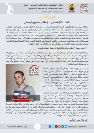 FreedomSeekersMfreedomseekers.org 25
‫بحق‬ ‫السجون‬ ‫وانتهاكات‬ ‫التعذيب‬ ‫حاالت‬
‫المصرية‬ ‫والمعاهد‬ ‫الجامعات‬ ‫طالب‬
2015/11/1 ‫إلى‬ 2013/7/3 ‫من‬
‫الثالث‬ ‫الباب‬
‫أومرضى‬ ‫مصابين‬ ‫طالب‬ ‫بحق‬ ‫تعسفي‬ ‫اعتقال‬ ‫حاالت‬
،‫الدولية‬ ‫والمواثيق‬ ‫المصري‬ ‫الداخل‬ ‫لقوانين‬ 	‫ة‬‫المصري‬ ‫للسلطات‬ ‫األمنية‬ ‫األجهزة‬ ‫قبل‬ ‫من‬ ‫أخرى‬ ‫مخالفة‬
‫الحق‬ ‫مواطن‬ ‫لكل‬ “ ‫أن‬ ‫من‬ ‫الحالي‬ ‫المصري‬ ‫الدستور‬ ‫من‬ )18( ‫رقم‬ ‫المادة‬ ‫بنص‬ ‫ورد‬ ‫مما‬ ‫الرغم‬ ‫فعلى‬
‫بممارسات‬ ‫األمنية‬ ‫األجهزة‬ ‫قامت‬ ‫فقد‬ ،”‫الجودة‬ ‫لمعايير‬ ً‫ا‬‫وفق‬ ‫المتكاملة‬ ‫الصحية‬ ‫الرعاية‬ ‫وفي‬ ‫الصحة‬ ‫فى‬
‫مرضى‬ ‫لطالب‬ ‫عدة‬ ‫حاالت‬ ‫رصد‬ ‫من‬ ‫تمكنّا‬ ‫للتقرير‬ ‫الزمني‬ ‫البعد‬ ‫فخالل‬ ،‫الحائط‬ ‫عرض‬ ‫المادة‬ ‫بهذه‬ ‫تضرب‬
‫أدوية‬ ‫أو‬ ‫صحية‬ ‫رعاية‬ ‫أى‬ ‫توفير‬ ‫دون‬ ‫واحتجازهم‬ ‫اعتقالهم‬ ‫تم‬ ،‫خاصة‬ ‫طبية‬ ‫رعاية‬ ‫تسلتزم‬ ‫خطيرة‬ ‫بأمراض‬
‫للقوانين‬ ‫األمنية‬ ‫األجهزة‬ ‫قبل‬ ‫من‬ ‫تام‬ ‫تجاهل‬ ‫في‬ ،‫الصحية‬ ‫حالتهم‬ ‫في‬ ‫خطيرة‬ ‫مضاعفات‬ ‫إلى‬ ‫أدى‬ ‫مما‬ ‫لهم‬
: ‫الحاالت‬ ‫تلك‬ ‫أبرز‬ ‫عليكم‬ ‫نعرض‬ ‫يلي‬ ‫وفيما‬ ،‫اإلنسان‬ ‫حقوق‬ ‫وقوانين‬ ‫المحلية‬
: ‫ببنها‬ ‫المفتوحة‬ ‫بالجامعة‬ ‫الثانية‬ ‫بالفرقة‬ ‫الطالب‬ ”‫غنيمان‬ ‫“أدهم‬ -1
‫األربعاء‬ ‫يوم‬ ‫في‬ ‫وذلك‬ ،‫مسبب‬ ‫قضائي‬ ‫أمر‬ ‫أو‬ ‫تصريح‬ ‫دون‬ ‫تعسفي‬ ‫بشكل‬ ‫منزله‬ ‫من‬ ‫الطالب‬ ‫اعتقال‬ ‫تم‬
‫النيابة‬ ‫على‬ ‫عرضه‬ ‫تم‬ ‫كما‬ ،‫المركزي‬ ‫األمن‬ ‫فرق‬ ‫معسكر‬ ‫إلى‬ ‫اقتياده‬ ‫تم‬ ‫حيث‬ ،2015 ‫فبراير‬ 25 ‫الموافق‬
‫ثم‬ ‫ومن‬ ،‫القانون‬ ‫خالف‬ ‫على‬ ‫أسست‬ ‫محظورة‬ ‫جماعة‬ ‫إلى‬ ‫االنضمام‬ ‫بينها‬ ‫من‬ ‫تهم‬ ‫عدة‬ ‫له‬ ‫وجهت‬ ‫التي‬ ‫العامة‬
‫وهو‬ ،‫عنه‬ ‫للدفاع‬ ِ‫محام‬ ‫توفيرر‬ ‫حتى‬ ‫أو‬ ‫ذويه‬ ‫علم‬ ‫دون‬ ‫وذلك‬ ،‫التحقيقات‬ ‫ذمة‬ ‫على‬ ‫احتياطيًا‬ ‫بحبسه‬ ‫أمرت‬
.‫للقانون‬ ‫واضحا‬ ‫خرقا‬ ‫يعد‬ ‫ما‬
‫بإحضار‬ ‫قاموا‬ ‫احتجازه‬ ‫بمكان‬ ‫الطالب‬ ‫ذوي‬ ‫علم‬ ‫وفور‬
‫وأنه‬ ،”‫الكلوي‬ ‫“الفشل‬ ‫بـ‬ ‫مريض‬ ‫أنه‬ ‫تثبت‬ ‫طبية‬ ‫أوراق‬
‫تواجد‬ ‫يستدعي‬ ‫ما‬ ‫وهو‬ ‫كلى‬ ‫زراعة‬ ‫لجراحة‬ ‫خضع‬ ‫قد‬ ‫كان‬
‫بمدينة‬ ”‫التخصصي‬ ‫“غنيم‬ ‫مركز‬ ‫في‬ ‫دوري‬ ‫بشكل‬ ‫الطالب‬
– ‫أنه‬ ‫إال‬ ،‫حالته‬ ‫ومتابعة‬ ‫به‬ ‫الخاص‬ ‫العالج‬ ‫لصرف‬ ‫المنصورة‬
‫قامت‬ ‫األمنية‬ ‫األجهزة‬ ‫فإن‬ - ‫الطالب‬ ‫ذوي‬ ‫من‬ ‫وردنا‬ ‫لما‬ ‫وفقا‬
‫إلى‬ ‫إرساله‬ ‫رفضت‬ ‫كما‬ ،‫بالطالب‬ ‫الخاصة‬ ‫التقارير‬ ‫بتمزيق‬
.‫له‬ ‫أدوية‬ ‫أى‬ ‫إدخال‬ ‫حتى‬ ‫أو‬ ‫عالجه‬ ‫مكان‬
‫الرعاية‬ ‫توفير‬ ‫عدم‬ ‫حد‬ ‫الطالب‬ ‫بحق‬ ‫االنتهاكات‬ ‫تتوقف‬ ‫ولم‬
‫األجهزة‬ ‫قامت‬ ‫بل‬ ،‫عنه‬ ‫األدوية‬ ‫ومنع‬ ‫له‬ ‫الالزمة‬ ‫الصحية‬
‫من‬ ‫األدني‬ ‫الحد‬ ‫فيه‬ ‫يتوفر‬ ‫ال‬ ‫مكان‬ ‫في‬ ‫باحتجازه‬ ‫األمنية‬
‫مقومات‬ ‫به‬ ‫تتوافر‬ ‫وال‬ ،‫القانونية‬ ‫االحتجاز‬ ‫مقار‬ ‫شروط‬
،‫الصحية‬ ‫الطالب‬ ‫حالة‬ ‫في‬ ‫بالغ‬ ‫تدهور‬ ‫إلى‬ ‫أدى‬ ‫مما‬ ،‫نظيفة‬ ‫شرب‬ ‫مياه‬ ‫توفير‬ ‫عدم‬ ‫عن‬ ‫فضال‬ ،‫األساسية‬ ‫الحياة‬
‫ظروف‬ ‫في‬ ‫احتجازه‬ ‫واستمر‬ ‫بل‬ ،‫له‬ ‫الالزم‬ ‫العالج‬ ‫لتقديم‬ ‫مشفى‬ ‫أى‬ ‫إلى‬ ‫نقله‬ ‫السجن‬ ‫إدارة‬ ‫من‬ ‫تام‬ ‫رفض‬ ‫مع‬
‫مخالفة‬ ‫في‬ ‫محبسه‬ ‫داخل‬ ‫طالب‬ ‫بحق‬ ‫بطيئ‬ ‫قتل‬ ‫عملية‬ ّ‫يُعد‬ ‫ما‬ ‫وهو‬ ،‫الصحية‬ ‫لحالته‬ ‫ومضرة‬ ‫قاسية‬ ‫احتجاز‬
‫يتم‬ ‫وأال‬ ‫به‬ ‫الخاص‬ ‫العالج‬ ‫تلقي‬ ‫في‬ ‫الحق‬ ‫إنسان‬ ‫لكل‬ ‫كفلت‬ ‫التي‬ ‫اإلنسانية‬ ‫واألعراف‬ ‫المواثيق‬ ‫لكافة‬ ‫فجة‬
.‫تهمته‬ ‫كانت‬ ‫مهما‬ ‫للخطر‬ ‫حياته‬ ‫تعريض‬
.‫الطالب‬ ‫سبيل‬ ‫إخالء‬ ‫تم‬ *
 