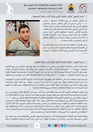 FreedomSeekersMfreedomseekers.org 26
‫بحق‬ ‫السجون‬ ‫وانتهاكات‬ ‫التعذيب‬ ‫حاالت‬
‫المصرية‬ ‫والمعاهد‬ ‫الجامعات‬ ‫طالب‬
2015/11/1 ‫إلى‬ 2013/7/3 ‫من‬
: ‫المنصورة‬ ‫جامعة‬ ‫اآلداب‬ ‫بكلية‬ ‫األولى‬ ‫بالفرقة‬ ‫الطالب‬ ”‫العدوي‬ ‫“محمد‬ -2
‫مارس‬ 4 ‫الموافق‬ ‫الثالثاء‬ ‫يوم‬ ‫في‬ ‫الطالب‬ ‫اعتقال‬ ‫تم‬
‫بالناسور‬ ‫مريض‬ ‫الطالب‬ ‫كون‬ ‫من‬ ‫الرغم‬ ‫وعلى‬ ،2014
،‫اعتقاله‬‫عقب‬‫الشديد‬‫للتعذيب‬‫تعرض‬‫فقد‬،‫السري‬‫والفتق‬
‫الطالب‬ ِ‫محام‬ ‫قام‬ ‫وقد‬ ،‫الصحية‬ ‫حالته‬ ‫تدهور‬ ‫إلى‬ ‫أدى‬ ‫مما‬
‫مرض‬ ‫تُثبت‬ ‫والتي‬ ‫المطلوبة‬ ‫الطبية‬ ‫التقارير‬ ‫بتقديم‬
‫الالزمة‬ ‫العمليات‬ ‫إلجراء‬ ‫رسمية‬ ‫أوراق‬ ‫قدم‬ ‫كما‬ ،‫الطالب‬
‫للعالج‬ ‫الطالب‬ ‫إرسال‬ ‫تماما‬ ‫رفضت‬ ‫السجن‬ ‫إدارة‬ ‫أن‬ ‫إال‬ ،‫له‬
.‫له‬ ‫صحية‬ ‫رعاية‬ ‫أى‬ ‫تقديم‬ ‫حتى‬ ‫أو‬
‫باإلعدام‬ ‫حكم‬ ‫بحقه‬ ‫صدر‬ ‫قد‬ ‫كان‬ ‫الطالب‬ ‫أن‬ ‫بالذكر‬ ‫جدير‬
‫ليتم‬ ”‫الحارس‬ ‫“قتل‬ ‫بقضية‬ ‫إعالمية‬ ‫المعروفة‬ ‫القضية‬ ‫في‬
‫سبتمبر‬ 7 ‫الموافق‬ ‫اإلثنين‬ ‫يوم‬ ‫في‬ ‫الحكم‬ ‫على‬ ‫التصديق‬
.2015
: ‫القاهرة‬ ‫جامعة‬ ‫اآلداب‬ ‫بكلية‬ ‫الثانية‬ ‫بالفرقة‬ ‫الطالبة‬ ”‫الطويل‬ ‫“إسراء‬ -3
‫اإلثنين‬ ‫يوم‬ ‫في‬ ‫المعادي‬ ‫كورنيش‬ ‫أمام‬ ‫من‬ ‫زمالئها‬ ‫من‬ ‫واثنين‬ ‫هى‬ ‫الطالبة‬ ‫باختطاف‬ ‫األمن‬ ‫قوات‬ ‫قامت‬
‫البحث‬ ‫في‬ ‫ذويها‬ ‫محاوالت‬ ‫كل‬ ‫فشلت‬ ‫حيث‬ ،‫معلوم‬ ‫غير‬ ‫مكان‬ ‫إلى‬ ‫اقتيادهم‬ ‫ليتم‬ ،2015 ‫يونيو‬ 1 ‫الموافق‬
‫الطالبة‬ ‫لتظهر‬ ،‫لها‬ ‫احتجازهم‬ ‫األمنية‬ ‫األجهزة‬ ‫قبل‬ ‫من‬
ٍ
‫تام‬ ‫من‬ ‫إنكار‬ ‫ووسط‬ ،‫المختلفة‬ ‫االحتجاز‬ ‫بمقار‬ ‫عنها‬
.‫إخفائها‬ ‫من‬ ‫أسبوعين‬ ‫من‬ ‫أكثر‬ ‫بعد‬ ‫العليا‬ ‫الدولة‬ ‫أمن‬ ‫نيابة‬ ‫بمقر‬ 2015 ‫يونيو‬ 17 ‫الموافق‬ ‫األربعاء‬ ‫يوم‬ ‫في‬
‫موضوعيًا‬ ‫تفسيرًا‬ ‫األمنية‬ ‫األجهزة‬ ‫تقدم‬ ‫لم‬ ‫كما‬ ،‫ظهورها‬ ‫عقب‬ ‫الطالبة‬ ‫إلى‬ ‫محددة‬ ‫تهمة‬ ‫توجيه‬ ‫يتم‬ ‫لم‬
،‫احتجازها‬ ‫مكان‬ ‫إخفاء‬ ‫عن‬ َ‫ناهيك‬ ،‫أسبوعين‬ ‫عن‬ ‫يزيد‬ ‫لما‬ ‫قانوني‬ ‫غير‬ ‫بشكل‬ ‫الطالبة‬ ‫احتجاز‬ ‫سبب‬ ‫عن‬
‫تحقيق‬ ‫اى‬ ‫فتح‬ ‫دون‬ ،‫التحقيقات‬ ‫ذمة‬ ‫على‬ ‫الطالبة‬ ‫بحبس‬ ‫العليا‬ ‫الدولة‬ ‫أمن‬ ‫نيابة‬ ‫أمرت‬ ‫أدلة‬ ‫أو‬ ‫تهم‬ ‫ودون‬
.‫قاسية‬ ‫ومعامالت‬ ‫قسري‬ ‫إخفاء‬ ‫من‬ ‫اعتقالها‬ ‫لحظة‬ ‫منذ‬ ‫له‬ ‫تعرضت‬ ‫فيما‬
‫عدم‬ ‫في‬ ‫يتمثل‬ ‫األكبر‬ ‫االنتهاك‬ ‫كان‬ ‫حيث‬ ،‫الحد‬ ‫هذا‬ ‫إلى‬ ‫الطالبة‬ ‫بحق‬ ‫األمنية‬ ‫األجهزة‬ ‫انتهاكات‬ ‫تتوقف‬ ‫ولم‬
‫قد‬ ‫كانت‬ ‫الطالبة‬ ‫إن‬ ‫حيث‬ ،‫الحركة‬ ‫عن‬ ‫نهائيا‬ ‫بعجزها‬ ‫تهديدا‬ ‫يشكل‬ ‫مما‬ ،‫لها‬ ‫الالزمة‬ ‫الصحية‬ ‫الرعاية‬ ‫تقديم‬
،2014 ‫يناير‬ ‫في‬ ‫الحالي‬ ‫للنظام‬ ‫مناهضة‬ ‫لمظاهرات‬ ‫تغطيتها‬ ‫أثناء‬ ‫الفقري‬ ‫العمود‬ ‫في‬ ‫ناري‬ ‫بطلق‬ ‫أصيبت‬
‫ونصف‬ ‫عام‬ ‫طيلة‬ ‫ومكثفة‬ ‫طويلة‬ ‫عالج‬ ‫رحلة‬ ‫وبعد‬ ،‫كامل‬ ‫عام‬ ‫لمدة‬ ‫قدميها‬ ‫في‬ ‫كامل‬ ‫بشلل‬ ‫أصابها‬ ‫مما‬
‫التزال‬ ‫كانت‬ ‫كما‬ ،‫قصيرة‬ ‫لمسافات‬ ‫بمفردها‬ ‫المشى‬ ‫من‬ ‫وتتمكن‬ ‫تدريجيا‬ ‫حركتها‬ ‫تستعيد‬ ‫الطالبة‬ ‫بدأت‬
‫فقد‬ ،‫وباعتقالها‬ ‫أنه‬ ‫إال‬ ،‫المشى‬ ‫على‬ ‫كاملة‬ ‫قدرتها‬ ‫استعادة‬ ‫من‬ ‫تتمكن‬ ‫لكي‬ ‫طبيعي‬ ‫عالج‬ ‫لجلسات‬ ‫تخضع‬
‫بدأت‬ ،‫بالتريض‬ ‫السماح‬ ‫وعدم‬ ‫السيئة‬ ‫االحتجاز‬ ‫ظروف‬ ‫ونتيجة‬ ‫أنها‬ ‫كما‬ ،‫العالج‬ ‫جلسات‬ ‫عن‬ ‫الطالبة‬ ‫انقطعت‬
.‫مستمر‬ ‫تدهور‬ ‫في‬ ‫الصحية‬ ‫حالتها‬ ‫وباتت‬ ‫أخرى‬ ‫مرة‬ ‫الضمور‬ ‫في‬ ‫أعضاؤها‬
‫عن‬ ‫تعجز‬ ‫حيث‬ ،‫الصحية‬ ‫حالتها‬ ‫في‬ ‫بالغ‬ ‫بتدهور‬ ‫لها‬ ‫زيارتهم‬ ‫أثناء‬ ‫فوجأوا‬ ‫فإنهم‬ ،‫الطالبة‬ ‫ذوي‬ ‫لرواية‬ ‫ا‬ً‫ق‬‫ووف‬
‫حالة‬ ‫أن‬ ‫الطالبة‬ ‫والدة‬ ‫لنا‬ ‫أكدت‬ ‫وقد‬ ،‫أخرى‬ ‫مرة‬ ”‫“العكاز‬ ‫استخدام‬ ‫إلى‬ ‫بحاجة‬ ‫وأصبحت‬ ،‫بمفردها‬ ‫المشى‬
 