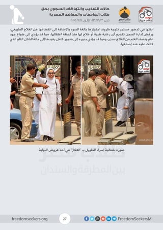 FreedomSeekersMfreedomseekers.org 27
‫بحق‬ ‫السجون‬ ‫وانتهاكات‬ ‫التعذيب‬ ‫حاالت‬
‫المصرية‬ ‫والمعاهد‬ ‫الجامعات‬ ‫طالب‬
2015/11/1 ‫إلى‬ 2013/7/3 ‫من‬
،‫الطبيعي‬ ‫العالج‬ ‫عن‬ ‫انقطاعها‬ ‫إلى‬ ‫باإلضافة‬ ‫السوء‬ ‫بالغة‬ ‫احتجازها‬ ‫ظروف‬ ‫نتيجة‬ ‫مستمر‬ ‫تدهور‬ ‫في‬ ‫ابنتها‬
‫جهد‬ ‫ضياع‬ ‫إلى‬ ‫يؤدي‬ ‫قد‬ ‫مما‬ ،‫اعتقالها‬ ‫لحظة‬ ‫منذ‬ ‫لها‬ ‫عالج‬ ‫أو‬ ‫طبية‬ ‫رعاية‬ ‫أى‬ ‫تقديم‬ ‫السجن‬ ‫إدارة‬ ‫ورفض‬
‫الذي‬ ‫التام‬ ‫الشلل‬ ‫حالة‬ ‫إلى‬ ‫يعيدها‬ ‫كامل‬ ‫ضمور‬ ‫إلى‬ ‫بدوره‬ ‫يؤدي‬ ‫قد‬ ‫ومما‬ ،‫سدى‬ ‫العالج‬ ‫من‬ ‫العام‬ ‫ونصف‬ ‫عام‬
.‫إصابتها‬ ‫عند‬ ‫عليه‬ ‫كانت‬
‫النيابة‬ ‫عروض‬ ‫أحد‬ ‫في‬ ”‫“العكاز‬ ‫ـ‬ِ‫ب‬ ‫الطويل‬ ‫إسراء‬ ‫للطالبة‬ ‫صورة‬
 