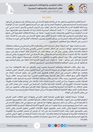 FreedomSeekersMfreedomseekers.org 1
‫بحق‬ ‫السجون‬ ‫وانتهاكات‬ ‫التعذيب‬ ‫حاالت‬
‫المصرية‬ ‫والمعاهد‬ ‫الجامعات‬ ‫طالب‬
2015/11/1 ‫إلى‬ 2013/7/3 ‫من‬
‫مقدمة‬
،‫تاريخها‬‫في‬‫مسبوق‬‫غير‬‫وبشكل‬‫مصر‬‫في‬‫اإلنسان‬‫حقوق‬‫أوضاع‬‫في‬‫حاد‬‫بتدهور‬‫الماضيين‬‫العامين‬‫اتسم‬
‫ال‬ ‫الواقع‬ ‫أن‬ ‫نجد‬ ،‫اإلنسان‬ ‫وحقوق‬ ‫الحرية‬ ‫عن‬ ‫نهار‬ ‫ليل‬ ‫المصرية‬ ‫الحكومة‬ ‫ومسئولي‬ ‫الساسة‬ ‫يتحدث‬ ‫فبينما‬
‫في‬ ”‫مرسي‬ ‫“محمد‬ ‫األسبق‬ ‫المصري‬ ‫الرئيس‬ ‫عزل‬ ‫فعقب‬ ،‫حال‬ ‫أية‬ ‫على‬ ‫بصلة‬ ‫المُرسَلة‬ ‫الكلمات‬ ‫لتلك‬ ‫يمت‬
‫حيث‬ ،‫معارضيها‬ ‫بحق‬ ‫تعسفية‬ ‫إجراءات‬ ‫باتخاذ‬ ‫المصرية‬ ‫السلطات‬ ‫قامت‬ ،2013 ‫عام‬ ‫من‬ ‫يوليو‬ ‫من‬ ‫الثالث‬
‫شنتها‬ ‫التي‬ ‫التعسفية‬ ‫االعتقاالت‬ ‫حملة‬ ‫عن‬ ‫فضال‬ ،‫شديدًا‬ ‫تقيددا‬ ‫والتجمعات‬ ‫التعبير‬ ‫حرية‬ ‫الحكومة‬ ‫قيّدت‬
‫عليه‬ ‫أقدمت‬ ‫ما‬ ‫هى‬ ‫مصر‬ ‫في‬ ‫اإلنسان‬ ‫حقوق‬ ‫بحق‬ ‫األكبر‬ ‫الضربة‬ ‫وكانت‬ ،‫لها‬ ‫السياسين‬ ‫المعارضين‬ ‫بحق‬
‫ومازالت‬ ‫سَت‬ِ‫ر‬‫مو‬ ‫التي‬ ‫القاسية‬ ‫المعامالت‬ ‫وضروب‬ ‫التعذيب‬ ‫جرائم‬ ‫من‬ ‫المصرية‬ ‫للسطات‬ ‫األمنية‬ ‫األجهزة‬
.‫السياسيين‬ ‫المعتقلين‬ ‫بحق‬ ‫اللحظة‬ ‫حتى‬ ‫تُمارس‬
‫محافظات‬ ‫مختلف‬ ‫في‬ ‫المركزي‬ ‫األمن‬ ‫ومعسكرات‬ ‫األمن‬ ‫مديريات‬ ‫ومقار‬ ”‫الدولة‬ ‫“أمن‬ ‫جهاز‬ ‫مقرات‬ ‫تصدرت‬
‫المعامالت‬ ‫ضروب‬ ‫من‬ ‫وغيرها‬ ‫والبدني‬ ‫النفسي‬ ‫التعذيب‬ ‫أشكال‬ ‫كل‬ ‫تُمارس‬ ،‫فهناك‬ ،‫المشهد‬ ‫الجمهورية‬
‫سبيل‬ ‫على‬ ‫ولو‬ ‫المقرات‬ ‫بتلك‬ ‫االحتجاز‬ ‫إلى‬ ‫القدر‬ ‫يدفعه‬ ‫من‬ ‫كل‬ ‫بحق‬ ‫روتيني‬ ‫بشكل‬ ‫بالكرامة‬ ‫الحاطة‬
‫يكن‬ ‫لم‬ ‫والتي‬ ،‫الجمهورية‬ ‫أنحاء‬ ‫في‬ ‫االحتجاز‬ ‫مقار‬ ‫وباقي‬ ‫الشرطة‬ ‫وأقسام‬ ‫مراكز‬ ‫المقرات‬ ‫تلك‬ ‫تال‬ ،‫االشتباه‬
‫مستمر‬ ‫بشكل‬ ‫تُنتهج‬ ‫وسيلة‬ ‫هو‬ ،‫األطراف‬ ‫من‬ ‫والتعليق‬ ‫بالكهرباء‬ ‫الصعق‬ ‫حيث‬ ، ً‫حال‬ ‫أفضل‬ ‫فيها‬ ‫الوضع‬
‫بهم‬ ‫المشتبه‬ ‫قيام‬ ‫على‬ ‫دامغة‬ ‫أدلة‬ ‫األمنية‬ ‫األجهزة‬ ‫لدى‬ ‫تتوافر‬ ‫ال‬ – ‫غالبا‬ – ‫جرائم‬ ‫على‬ ‫اعترافات‬ ‫النتزاع‬
.‫للنظام‬ ‫السياسيين‬ ‫للمعارضين‬ ‫واإلهانة‬ ‫المعاقبة‬ ‫لمجرد‬ ‫حتى‬ ‫أو‬ ،‫بارتكابها‬
‫من‬ ‫ا‬ً‫ء‬‫بد‬ ،‫االنتهاكات‬ ‫تلك‬ ‫من‬ ‫بالصغير‬ ‫ليس‬ ‫بنصيب‬ ‫المصرية‬ ‫والمعاهد‬ ‫الجامعات‬ ‫طالب‬ ‫حظى‬ ‫وقد‬
‫المتعمد‬ ‫الطبي‬ ‫اإلهمال‬ ‫وحتى‬ ،‫القانون‬ ‫أقرها‬ ‫التي‬ ‫االحتجاز‬ ‫شروط‬ ‫من‬ ‫أى‬ ‫عليها‬ ‫تنطبق‬ ‫ال‬ ‫بأماكن‬ ‫االحتجاز‬
‫عن‬ ‫فضال‬ ،‫السجناء‬ ‫حقوق‬ ‫من‬ ‫األدني‬ ‫للحد‬ ‫كتطبيق‬ ‫العالج‬ ‫إدخال‬ ‫في‬ ‫المرضى‬ ‫الطالب‬ ‫مع‬ ‫والتعنت‬
”‫حرية‬ ‫“طالب‬ ‫بمرصد‬ ‫قمنا‬ ‫حيث‬ ،‫البدني‬ ‫التعذيب‬ ‫وهو‬ ‫االحتجاز‬ ‫مقار‬ ‫داخل‬ ‫الطالب‬ ‫بحق‬ ‫األكبر‬ ‫االنتهاك‬
‫اعتقالهم‬ ‫عقب‬ ‫تعرضوا‬ ‫المصرية‬ ‫الجامعات‬ ‫بمحتلف‬ ‫طالب‬ ‫من‬ ‫عدة‬ ‫حاالت‬ ‫برصد‬ ‫الماضيين‬ ‫العامين‬ ‫خالل‬
،‫طويلة‬ ‫لفترات‬ ‫مؤلمة‬ ‫أوضاع‬ ‫على‬ ‫واإلبقاء‬ ،‫حادة‬ ‫بأدوات‬ ‫المبرح‬ ‫الضرب‬ ‫من‬ ‫ا‬ً‫ء‬‫بد‬ ،‫ممنهجة‬ ‫تعذيب‬ ‫لعمليات‬
‫في‬ ‫األمر‬ ‫وصل‬ ‫حتى‬ ،‫الجسد‬ ‫في‬ ‫الحساسة‬ ‫واألجزاء‬ ‫التناسلية‬ ‫األعضاء‬ ‫إلى‬ ‫الكهربية‬ ‫الصدمات‬ ‫وتوجيه‬
‫قبل‬ ‫من‬ ‫جامعيين‬ ‫طالب‬ ‫بحق‬ ‫العرض‬ ‫هتك‬ ‫وعمليات‬ ‫واالغتصاب‬ ‫الجنسية‬ ‫االعتداءات‬ ‫حد‬ ‫الحاالت‬ ‫بعض‬
‫أدت‬ ‫جسيمة‬ ‫وجسدية‬ ‫نفسية‬ ‫إصابات‬ ‫حدوث‬ ‫إلى‬ ‫أدى‬ ‫ما‬ ‫وهو‬ ،‫المختلفة‬ ‫االحتجاز‬ ‫بمقار‬ ‫األمن‬ ‫وأفراد‬ ‫ضباط‬
.‫الوفاة‬ ‫إلى‬ ‫األحيان‬ ‫بعض‬ ‫في‬
‫تعرض‬ ‫الذين‬ ‫الطالب‬ ‫ذوي‬ ‫وشهادات‬ ‫الشرعي‬ ‫الطب‬ ‫مصلحة‬ ‫تقارير‬ ‫عنها‬ ‫كشفت‬ ‫مروعة‬ ٌ‫شهادات‬
‫تفاصيل‬ ‫ورووا‬ ‫اعقالم‬ ‫عقب‬ ‫للتعذيب‬ ‫تعرضوا‬ ‫لطالب‬ ‫شهادات‬ ‫إلى‬ ‫باإلضافة‬ ،‫الموت‬ ‫حتى‬ ‫للتعذيب‬ ‫أبناؤهم‬
‫في‬ ‫اإلنسان‬ ‫حقوق‬ ‫حال‬ ‫في‬ ‫مسبوق‬ ‫غير‬ ‫بتدهور‬ ‫تُنبأ‬ ‫وكلها‬ ،‫محبسهم‬ ‫داخل‬ ‫من‬ ‫رسائل‬ ‫في‬ ‫له‬ ‫تعرضوا‬ ‫ما‬
‫القوانين‬ ‫لكافة‬ ‫المصرية‬ ‫للسلطات‬ ‫األمنية‬ ‫األجهزة‬ ‫قبل‬ ‫من‬ ‫متعمدًا‬ ‫ا‬ً‫خرق‬ ‫شديد‬ ‫وبوضوح‬ ‫تحمل‬ ‫كما‬ ،‫مصر‬
‫قامت‬ ‫والتي‬ ‫اإلنسان‬ ‫لحقوق‬ ‫العالمي‬ ‫فاإلعالن‬ ،‫عليها‬ ‫بالتوقيع‬ ‫مصر‬ ‫قامت‬ ‫والتي‬ ‫الدولية‬ ‫والمعاهدات‬
‫للعقوبات‬ ‫وال‬ ‫للتعذيب‬ ‫شخص‬ ‫أى‬ ‫يُعرض‬ ‫“ال‬ ‫أنه‬ ‫على‬ ‫منه‬ ‫الخامسة‬ ‫المادة‬ ‫نصت‬ ،‫عليه‬ ‫بالتصديق‬ ‫مصر‬
‫الخاص‬ ‫الدولي‬ ‫العهد‬ ‫من‬ ‫السابعة‬ ‫المادة‬ ‫جاءت‬ ‫كما‬ ،”‫بالكرامة‬ ‫الحاطة‬ ‫أو‬ ‫الوحشية‬ ‫أو‬ ‫القاسية‬ ‫المعامالت‬ ‫أو‬
‫الحاطة‬ ‫أو‬ ‫الالإنسانية‬ ‫للمعاملة‬ ‫وال‬ ‫للتعذيب‬ ‫أحد‬ ‫إخضاع‬ ‫يجوز‬ ‫ال‬ ‫أنه‬ ‫على‬ ‫لتؤكد‬ ‫والسياسية‬ ‫المدنية‬ ‫بالحقوق‬
.‫بالكرامة‬
 