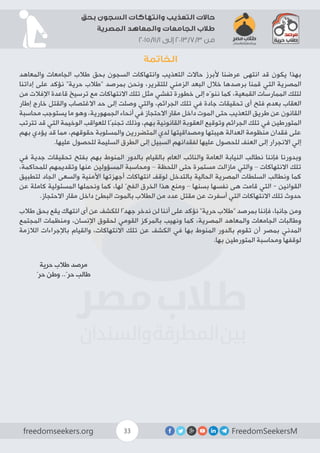 FreedomSeekersMfreedomseekers.org 33
‫بحق‬ ‫السجون‬ ‫وانتهاكات‬ ‫التعذيب‬ ‫حاالت‬
‫المصرية‬ ‫والمعاهد‬ ‫الجامعات‬ ‫طالب‬
2015/11/1 ‫إلى‬ 2013/7/3 ‫من‬
‫الخاتمة‬
‫والمعاهد‬ ‫الجامعات‬ ‫طالب‬ ‫بحق‬ ‫السجون‬ ‫وانتهاكات‬ ‫التعذيب‬ ‫حاالت‬ ‫ألبرز‬ ‫عرضنا‬ ‫انتهى‬ ‫قد‬ ‫يكون‬ ‫بهذا‬
‫إداتنا‬ ‫على‬ ‫نؤكد‬ ”‫حرية‬ ‫“طالب‬ ‫بمرصد‬ ‫ونحن‬ ،‫للتقرير‬ ‫الزمني‬ ‫البعد‬ ‫خالل‬ ‫برصدها‬ ‫قمنا‬ ‫التي‬ ‫المصرية‬
‫من‬ ‫اإلفالت‬ ‫قاعدة‬ ‫ترسيخ‬ ‫مع‬ ‫االنتهاكات‬ ‫تلك‬ ‫مثل‬ ‫تفشي‬ ‫خطورة‬ ‫إلى‬ ‫ننوّه‬ ‫كما‬ ،‫القمعية‬ ‫الممارسات‬ ‫لتلك‬
‫إطار‬ ‫خارج‬ ‫والقتل‬ ‫االغتصاب‬ ‫حد‬ ‫إلى‬ ‫وصلت‬ ‫والتي‬ ،‫الجرائم‬ ‫تلك‬ ‫في‬ ‫جادة‬ ‫تحقيقات‬ ‫أى‬ ‫فتح‬ ‫بعدم‬ ‫العقاب‬
‫محاسبة‬ ‫يستوجب‬ ‫ما‬ ‫وهو‬ ،‫الجمهورية‬ ‫أنحاء‬ ‫في‬ ‫االحتجاز‬ ‫مقار‬ ‫داخل‬ ‫الموت‬ ‫حتى‬ ‫التعذيب‬ ‫طريق‬ ‫عن‬ ‫القانون‬
‫تترتب‬ ‫قد‬ ‫التي‬ ‫الوخيمة‬ ‫للعواقب‬ ‫تجنبًا‬ ‫وذلك‬ ،‫بهم‬ ‫القانونية‬ ‫العقوبة‬ ‫وتوقيع‬ ‫الجرائم‬ ‫تلك‬ ‫في‬ ‫المتورطين‬
‫بهم‬ ‫يؤدي‬ ‫قد‬ ‫مما‬ ،‫حقوقهم‬ ‫والمسلوبة‬ ‫المتضررين‬ ‫لدي‬ ‫ومصداقيتها‬ ‫هيبتها‬ ‫العدالة‬ ‫منظومة‬ ‫فقدان‬ ‫على‬
.‫عليها‬ ‫للحصول‬ ‫السليمة‬ ‫الطرق‬ ‫إلى‬ ‫السبيل‬ ‫لفقدانهم‬ ‫عليها‬ ‫للحصول‬ ‫العنف‬ ‫إلى‬ ‫االنجرار‬ ‫إلي‬
‫في‬ ‫جدية‬ ‫تحقيقات‬ ‫بفتح‬ ‫بهم‬ ‫المنوط‬ ‫بالدور‬ ‫بالقيام‬ ‫العام‬ ‫والنائب‬ ‫العامة‬ ‫النيابة‬ ‫نطالب‬ ‫فإننا‬ ‫وبدورنا‬
،‫للمحاكمة‬ ‫وتقديمهم‬ ‫عنها‬ ‫المسؤولين‬ ‫ومحاسبة‬ – ‫اللحظة‬ ‫حتى‬ ‫مستمرة‬ ‫مازالت‬ ‫والتي‬ – ‫االنتهاكات‬ ‫تلك‬
‫لتطبيق‬ ‫الجاد‬ ‫والسعى‬ ‫األمنية‬ ‫أجهزتها‬ ‫انتهاكات‬ ‫لوقف‬ ‫بالتدخل‬ ‫الحالية‬ ‫المصرية‬ ‫السلطات‬ ‫ونطالب‬ ‫كما‬
‫عن‬ ‫كاملة‬ ‫المسئولية‬ ‫ونحملها‬ ‫كما‬ ،‫لها‬ ّ‫الفج‬ ‫الخرق‬ ‫هذا‬ ‫ومنع‬ – ‫بسنها‬ ‫نفسها‬ ‫هى‬ ‫قامت‬ ‫التي‬ - ‫القوانين‬
.‫االحتجاز‬ ‫مقار‬ ‫داخل‬ ‫البطئ‬ ‫بالموت‬ ‫الطالب‬ ‫من‬ ‫عدد‬ ‫مقتل‬ ‫عن‬ ‫أسفرت‬ ‫التي‬ ‫االنتهاكات‬ ‫تلك‬ ‫حدوث‬
‫طالب‬ ‫بحق‬ ‫يقع‬ ‫انتهاك‬ ‫أى‬ ‫عن‬ ‫للكشف‬ ‫جهدًا‬ ‫ندخر‬ ‫لن‬ ‫أننا‬ ‫على‬ ‫نؤكد‬ ”‫حرية‬ ‫“طالب‬ ‫بمرصد‬ ‫فإننا‬ ،‫جانبا‬ ‫ومن‬
‫المجتمع‬ ‫ومنظمات‬ ،‫اإلنسان‬ ‫لحقوق‬ ‫القومي‬ ‫بالمركز‬ ‫ونهيب‬ ‫كما‬ ،‫المصرية‬ ‫والمعاهد‬ ‫الجامعات‬ ‫وطالبات‬
‫الالزمة‬ ‫باإلجراءات‬ ‫والقيام‬ ،‫االنتهاكات‬ ‫تلك‬ ‫عن‬ ‫الكشف‬ ‫في‬ ‫بها‬ ‫المنوط‬ ‫بالدور‬ ‫تقوم‬ ‫أن‬ ‫بمصر‬ ‫المدني‬
.‫بها‬ ‫المتورطين‬ ‫ومحاسبة‬ ‫لوقفها‬
‫حرية‬ ‫طالب‬ ‫مرصد‬
ّ‫حر‬ ‫وطن‬ ..ّ‫حر‬ ‫طالب‬
 