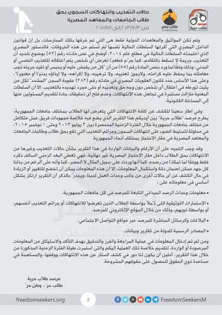 FreedomSeekersMfreedomseekers.org 2
‫بحق‬ ‫السجون‬ ‫وانتهاكات‬ ‫التعذيب‬ ‫حاالت‬
‫المصرية‬ ‫والمعاهد‬ ‫الجامعات‬ ‫طالب‬
2015/11/1 ‫إلى‬ 2013/7/3 ‫من‬
‫قوانين‬ ‫إن‬ ‫بل‬ ،‫الممارسات‬ ‫بتلك‬ ‫خرقها‬ ‫تم‬ ‫التي‬ ‫هى‬ ‫فقط‬ ‫الدولية‬ ‫والمعاهدات‬ ‫المواثيق‬ ‫تكن‬ ‫ولم‬
‫المصري‬ ‫فالدستور‬ ،‫الخروقات‬ ‫هذه‬ ‫من‬ ‫تسلم‬ ‫لم‬ ‫نفسها‬ ‫الحالية‬ ‫السلطات‬ ‫أقرتها‬ ‫التي‬ ‫المصري‬ ‫الداخل‬
‫أن‬ ‫شديد‬ ‫بوضوح‬ )52( ‫رقم‬ ‫مادته‬ ‫نص‬ ‫في‬ ‫أوضح‬ ،2014 ‫عام‬ ‫مطلع‬ ‫في‬ ‫الحالية‬ ‫السلطات‬ ‫اعتمدته‬ ‫الذي‬
‫أو‬ ‫النفسي‬ ‫للتعذيب‬ ‫اعتقاله‬ ‫يتم‬ ‫شخص‬ ‫أى‬ ‫تعرض‬ ‫قطعيًا‬ ‫جرّم‬ ‫كما‬ ،‫بالتقادم‬ ‫تسقط‬ ‫ال‬ ‫جريمة‬ ‫التعذيب‬
‫تجب‬ ‫حريته‬ ‫تقيد‬ ‫أو‬ ‫يحبس‬ ‫أو‬ ‫عليه‬ ‫يقبض‬ ‫من‬ ‫“كل‬ ‫أن‬ ‫من‬ )55( ‫رقم‬ ‫المادة‬ ‫بنص‬ ‫ورد‬ ‫لما‬ ‫ا‬ً‫ق‬‫وف‬ ‫وذلك‬ ،‫البدني‬
،”‫معنويًا‬ ‫أو‬ ‫بدنيًا‬ ‫إيذاؤه‬ ‫وال‬ ،‫إكراهه‬ ‫وال‬ ،‫ترهيبه‬ ‫وال‬ ،‫تعذيبه‬ ‫واليجوز‬ ،‫كرامته‬ ‫عليه‬ ‫يحفظ‬ ‫بما‬ ‫معاملته‬
‫من‬ ‫لكل‬ ”‫“المشدد‬ ‫السجن‬ ‫عقوبة‬ )282( ‫رقم‬ ‫مادته‬ ‫في‬ ‫المصري‬ ‫العقوبات‬ ‫قانون‬ ‫حدد‬ ‫األساس‬ ‫هذا‬ ‫وعلى‬
‫السلطات‬ ‫أن‬ ‫إال‬ ،‫بالتعذيب‬ ‫تهديده‬ ‫مجرد‬ ‫حتى‬ ‫أو‬ ‫وتعذيبه‬ ‫حق‬ ‫وجه‬ ‫دون‬ ‫شخص‬ ‫أى‬ ‫اعتقال‬ ‫في‬ ‫تورطه‬ ‫يثبت‬
‫عنها‬ ‫المسئولين‬ ‫لتقديم‬ ‫جادة‬ ‫تحقيقات‬ ‫أى‬ ‫فتح‬ ‫وعدم‬ ،‫االنتهاكات‬ ‫هذه‬ ‫تجاهل‬ ‫في‬ ‫مستمرة‬ ‫مازالت‬ ‫المعنية‬
.‫القانونية‬ ‫المساءلة‬ ‫إلى‬
،‫الجمهورية‬ ‫جامعات‬ ‫بمختلف‬ ‫الطالب‬ ‫لها‬ ‫يتعرض‬ ‫التي‬ ‫االنتهاكات‬ ‫كافة‬ ‫عن‬ ‫للكشف‬ ‫سعينا‬ ‫إطار‬ ‫وفي‬
‫متكامل‬ ‫عمل‬ ‫فريق‬ ‫مجهودات‬ ‫خالصة‬ ‫فيه‬ ‫يضع‬ ‫الذي‬ ‫التقرير‬ ‫هذا‬ ‫أيديكم‬ ‫بين‬ ”‫حرية‬ ‫“طالب‬ ‫مرصد‬ ‫يطرح‬
،2015 ‫نوفمبر‬ 1 ‫وحتى‬ 2013 ‫يوليو‬ 3 ‫بين‬ ‫المنحصرة‬ ‫الزمنية‬ ‫الفترة‬ ‫خالل‬ ‫الجمهورية‬ ‫جامعات‬ ‫مختلف‬ ‫من‬
‫الجامعات‬ ‫وطالبات‬ ‫طالب‬ ‫بحق‬ ‫تقع‬ ‫التي‬ ‫التعذيب‬ ‫وجرائم‬ ‫السجون‬ ‫انتهاكات‬ ‫على‬ ‫الضوء‬ ‫لتسليط‬ ‫محاولة‬ ‫في‬
‫الجمهورية‬ ‫أنحاء‬ ‫بمختلف‬ ‫االحتجاز‬ ‫مقار‬ ‫في‬ ‫المصرية‬ ‫والمعاهد‬
‫من‬ ‫وغيرها‬ ‫التعذيب‬ ‫حاالت‬ ‫بشأن‬ ‫التقرير‬ ‫هذا‬ ‫في‬ ‫الواردة‬ ‫والبيانات‬ ‫األرقام‬ ‫أن‬ ‫على‬ ‫التنبيه‬ ‫وجب‬ ‫وقد‬
‫ذكره‬ ‫السالف‬ ‫الزمني‬ ‫البعد‬ ‫تغطي‬ ‫فهي‬ ،‫نهائية‬ ‫غير‬ ‫المصرية‬ ‫االحتجاز‬ ‫مقار‬ ‫داخل‬ ‫الطالب‬ ‫بحق‬ ‫االنتهاكات‬
‫بذلنا‬ ‫من‬ ‫الرغم‬ ‫على‬ ‫وأنه‬ ‫كما‬ ،‫الحصر‬ ‫ال‬ ‫المثال‬ ‫سبيل‬ ‫على‬ ‫وردت‬ ‫أنها‬ ‫كما‬ ،‫رصده‬ ‫من‬ ‫تمكنّا‬ ‫لما‬ ‫ا‬ً‫ق‬‫ووف‬ ‫فقط‬
‫الزيادة‬ ‫أو‬ ‫للتغيير‬ ‫تخضع‬ ‫أن‬ ‫يمكن‬ ‫المعلومات‬ ‫هذه‬ ‫أن‬ ‫إال‬ ،‫المعلومات‬ ‫واستكمال‬ ‫دقة‬ ‫لضمان‬ ‫ممكن‬ ‫جهد‬ ‫كل‬
‫بشكل‬ ‫ارتكز‬ ‫التقرير‬ ‫أن‬ ‫بالذكر‬ ُ‫ويجدر‬ ،‫لدينا‬ ‫العمل‬ ‫وحدات‬ ‫جانب‬ ‫من‬ ‫أخرى‬ ‫حاالت‬ ‫أى‬ ‫عن‬ ‫الكشف‬ ‫حال‬ ‫في‬
: ‫على‬ ‫معلوماته‬ ‫فى‬ ‫أساسي‬
.‫الجمهورية‬ ‫جامعات‬ ‫كل‬ ‫فى‬ ‫للمرصد‬ ‫التابعة‬ ‫الميداني‬ ‫الرصد‬ ‫وحدات‬ ‫معلومات‬ •
،‫أنفسهم‬ ‫التعذيب‬ ‫جرائم‬ ‫أو‬ ‫لالنتهاكات‬ ‫تعرضوا‬ ‫الذين‬ ‫الطالب‬ ‫بواسطة‬ ‫تُمأل‬ ‫التى‬ ‫التوثيقية‬ ‫االستمارات‬ •
.‫للمرصد‬ ‫اإللكتروني‬ ‫الموقع‬ ‫خالل‬ ‫من‬ ‫وذلك‬ ،‫ذويهم‬ ‫بواسطة‬ ‫أو‬
.‫االجتماعي‬ ‫التواصل‬ ‫مواقع‬ ‫عبر‬ ‫للمرصد‬ ‫المباشرة‬ ‫والرسائل‬ ‫البالغات‬ •
.‫وبيانات‬ ‫تقارير‬ ‫من‬ ‫للدولة‬ ‫الرسمية‬ ‫المصادر‬ •
‫المعلومات‬ ‫من‬ ‫واالستيثاق‬ ‫التأكد‬ ‫بهدف‬ ‫والتدقيق‬ ‫والفرز‬ ‫المراجعة‬ ‫عملية‬ ‫في‬ ‫المعلومات‬ ‫إدخال‬ ‫تم‬ ‫ثم‬ ‫ومن‬
‫من‬ ‫المذكورة‬ ‫الزمنية‬ ‫الفترة‬ ‫طيلة‬ ‫استمرت‬ ‫والتى‬ ‫إليكم‬ ‫العملية‬ ‫تلك‬ ‫خالصة‬ ‫لتقديم‬ ،‫الواردة‬ ‫أو‬ ‫المرصودة‬
‫في‬ ‫والمساهمة‬ ،‫ووقفها‬ ‫االنتهاكات‬ ‫هذه‬ ‫عن‬ ‫الستار‬ ‫كشف‬ ‫في‬ ‫دور‬ ‫لنا‬ ‫يكون‬ ‫أن‬ ‫آملين‬ ،‫التقرير‬ ‫هذا‬ ‫خالل‬
.‫المشروعة‬ ‫حقوقهم‬ ‫على‬ ‫للحصول‬ ‫الحقوق‬ ‫ذوي‬ ‫مساعدة‬
‫حرية‬ ‫طالب‬ ‫مرصد‬
ّ‫حر‬ ‫وطن‬ ..ّ‫حر‬ ‫طالب‬
 