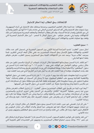 FreedomSeekersMfreedomseekers.org 3
‫بحق‬ ‫السجون‬ ‫وانتهاكات‬ ‫التعذيب‬ ‫حاالت‬
‫المصرية‬ ‫والمعاهد‬ ‫الجامعات‬ ‫طالب‬
2015/11/1 ‫إلى‬ 2013/7/3 ‫من‬
‫األول‬ ‫الباب‬
‫االحتجاز‬ ‫لمقار‬ ‫تبعًا‬ ‫الطالب‬ ‫بحق‬ ‫االنتهاكات‬
،‫الجمهورية‬ ‫أنحاء‬ ‫في‬ ‫االحتجاز‬ ‫مقار‬ ‫بمختلف‬ ‫برصدها‬ ‫الماضيين‬ ‫العامين‬ ‫خالل‬ ‫قمنا‬ ‫عدة‬ ٌ‫انتهاكات‬ 	
،‫وإصالح‬ ‫تأهيل‬ ‫دور‬ ‫أنها‬ )56( ‫رقم‬ ‫مادته‬ ‫في‬ ‫الحالي‬ ‫المصري‬ ‫الدستور‬ ‫أكد‬ ‫والتي‬ ‫االحتجاز‬ ‫مقار‬ ‫تحولت‬ ‫حيث‬
‫تلك‬ ‫من‬ ‫وافيًا‬ ‫نصيبا‬ ‫المصرية‬ ‫والمعاهد‬ ‫الجامعات‬ ‫لطالب‬ ‫كان‬ ‫وقد‬ ،‫السجناء‬ ‫كرامة‬ ‫وإهدار‬ ‫للتنكيل‬ ٍ‫دور‬ ‫إلى‬
‫التي‬ ‫المصرية‬ ‫االحتجاز‬ ‫مقار‬ ‫أبرز‬ – ‫الحصر‬ ‫ال‬ ‫المثال‬ ‫سبيل‬ ‫على‬ – ‫عليكم‬ ‫نعرض‬ ،‫يلي‬ ‫وفيما‬ ،‫االنتهاكات‬
: ‫الطالب‬ ‫بحق‬ ‫أخرى‬ ‫وانتهاكات‬ ‫تعذيب‬ ‫عمليات‬ ‫بها‬ ‫وقعت‬
:‫العقرب‬ ‫سجن‬ -1
‫حاالت‬ ‫عدد‬ ‫أكبر‬ ‫تسجبل‬ ‫في‬ ‫المصرية‬ ‫السجون‬ ‫بين‬ ‫األولي‬ ‫المرتبة‬ ‫الحراسة‬ ‫شديد‬ ”‫“العقرب‬ ‫سجن‬ ‫احتل‬
‫قمنا‬ ،‫للتقرير‬ ‫الزمني‬ ‫البعد‬ ‫خالل‬ ‫ففي‬ ،‫به‬ ‫المحتجزين‬ ‫السجناء‬ ‫بحق‬ ‫اإلنسان‬ ‫حقوق‬ ‫وانتهاكات‬ ‫التعذيب‬
‫عليكم‬ ‫نعرض‬ ،‫العقرب‬ ‫بسجن‬ ‫المحتجزين‬ ‫بحق‬ ‫الفجة‬ ‫االنتهاكات‬ ‫من‬ ‫عدد‬ ‫برصد‬ ”‫حرية‬ ‫“طالب‬ ‫بمرصد‬
: ‫يلي‬ ‫كما‬ ‫منها‬ ‫بعضًا‬
‫خلف‬ ‫من‬ ‫تكون‬ ‫بالسجن‬ ‫الزيارة‬ ‫أن‬ ‫فبجانب‬ ،‫الزيارات‬ ‫خالل‬ ‫التعسفية‬ ‫بممارساتها‬ ‫السجن‬ ‫إدارة‬ ِ‫تكتف‬ ‫لم‬ *
‫في‬ ‫السجن‬ ‫إدارة‬ ‫تعنت‬ ‫إلينا‬ ‫ورد‬ 2015 ‫مارس‬ 10 ‫يوم‬ ‫ففي‬ ،‫الهاتف‬ ‫عبر‬ ‫التواصل‬ ‫ويكون‬ ،‫زجاجي‬ ‫حائل‬
،‫والتوثيق‬ ‫للرصد‬ ‫وحداتنا‬ ‫طريق‬ ‫وعن‬ ‫إلينا‬ ‫وردت‬ ‫التي‬ ‫للمعلومات‬ ‫ا‬ً‫ق‬‫ووف‬ ،‫تمامًا‬ ‫واألغطية‬ ”‫“البطاطين‬ ‫دخول‬
.‫فيه‬ ‫التعنت‬ ‫رصد‬ ‫تم‬ ‫الذي‬ ‫التاريخ‬ ‫من‬ ‫فترة‬ ‫قبل‬ ‫بدأ‬ ‫قد‬ ‫كان‬ ‫التعنت‬ ‫هذا‬ ‫أن‬ ‫مؤكدة‬ ‫المعلومات‬ ‫جاءت‬ ‫فقد‬
‫الفاكهة‬ ‫دخول‬ ‫في‬ ‫تتعنت‬ ‫السجن‬ ‫إدارة‬ ‫فإن‬ 2015 ‫مارس‬ 5 ‫يوم‬ ‫منذ‬ ‫بأنه‬ ‫تفيد‬ ‫معلومات‬ ‫إلينا‬ ‫وردت‬ ‫كما‬ *
”‫“علبة‬ ‫باستثناء‬ ‫طعام‬ ‫أى‬ ‫السجناء‬ ‫إلى‬ ‫يدخل‬ ‫ال‬ ‫حيث‬ ،‫المطبوخ‬ ‫الطعام‬ ‫علب‬ ‫وجميع‬ ‫الغذائية‬ ‫واألطعمة‬
‫أخرى‬ ‫مستلزمات‬ ‫أى‬ ‫دخول‬ ‫ا‬ً‫ق‬‫مطل‬ ‫منع‬ ‫يتم‬ ‫كما‬ ،‫فقط‬ ‫واحد‬ ‫ليوم‬ ‫تكفى‬ ‫مطبوخة‬ ‫وجبة‬ ‫على‬ ‫تحتوى‬ ‫صغيرة‬
.‫أهميتها‬ ‫على‬ ‫األدوية‬ ‫دخول‬ ‫في‬ ‫الشديد‬ ‫التعنت‬ ‫عن‬ ً‫فضل‬ ،‫وأحذية‬ ‫وخارجية‬ ‫داخلية‬ ‫مالبس‬ ‫من‬
‫بشكل‬ ‫تتعرض‬ ‫الطالب‬ ‫زنازين‬ ‫أن‬ ،”‫“العقرب‬ ‫بسجن‬ ‫المحتجزين‬ ‫الطالب‬ ‫ذوي‬ ‫طريق‬ ‫عن‬ ‫إلينا‬ ‫ورد‬ ‫أيضًا‬ *
‫والمحتجزين‬ ‫الزنازين‬ ‫تجريد‬ ‫يعني‬ ‫السجن‬ ‫في‬ ‫والتجريف‬ ،‫الكامل‬ ”‫“التجريف‬ ‫بعملية‬ ‫يُسمى‬ ‫لما‬ ‫دوري‬
‫ذوو‬ ‫ذكره‬ ‫لما‬ ‫ا‬ً‫ق‬‫ووف‬ ،‫األدوية‬ ‫من‬ ‫وحتى‬ ‫دراسية‬ ‫وكتب‬ ‫وأغطية‬ ‫مالبس‬ ‫من‬ ‫حياتيه‬ ‫مستلزمات‬ ‫أى‬ ‫من‬ ‫بها‬
‫إلى‬ ‫وإرساله‬ ‫عليه‬ ‫االعتداء‬ ‫يتم‬ ‫تلك‬ ‫التجريف‬ ‫عمليات‬ ‫على‬ ‫يعترض‬ ‫من‬ ‫أن‬ ‫أكدوا‬ ‫أبناءهم‬ ‫فإن‬ ،‫الطالب‬
.”‫“التأديب‬ ‫زنزانة‬
‫الرغم‬ ‫على‬ ،‫الزيارة‬ ‫مكان‬ ‫إلى‬ ‫األطفال‬ ‫دخول‬ ‫بمنع‬ ‫السجن‬ ‫إدارة‬ ‫قامت‬ ،‫مبرر‬ ‫غير‬ ‫تعسفي‬ ‫قرار‬ ‫إثر‬ ‫على‬ *
‫مع‬ ‫الجلوس‬ ‫تبادل‬ ‫إلى‬ ‫الطالب‬ ‫والدات‬ ‫اضطر‬ ‫مما‬ ،‫مفروض‬ ‫هو‬ ‫كما‬ ‫الميالد‬ ‫لشهادات‬ ‫ذويهم‬ ‫إحضار‬ ‫من‬
‫أى‬ ‫ودون‬ ،‫وذويهم‬ ‫المعتقلين‬ ‫بحق‬ ‫السجن‬ ‫إدارة‬ ‫من‬ ‫واضح‬ ‫تعنت‬ ‫في‬ ،‫طالب‬ ‫كل‬ ‫زيارة‬ ‫انتهاء‬ ‫لحين‬ ‫األطفال‬
.‫قانوني‬ ‫سند‬
‫تام‬ ‫بشكل‬ ‫الزيارة‬ ‫بمنع‬ ‫تعسفيًا‬ ‫قرارًا‬ ‫السجن‬ ‫إدارة‬ ‫أصدرت‬ ،‫السجون‬ ‫تنظيم‬ ‫قوانين‬ ‫على‬ ‫واضح‬ ٍ‫تعد‬ ‫في‬ *
‫التي‬ ‫قانونية‬ ‫الغير‬ ‫التشديدات‬ ‫على‬ ‫وذويهم‬ ‫به‬ ‫المحتجزين‬ ‫الطالب‬ ‫احتجاج‬ ‫بسبب‬ ‫وذلك‬ ،”H4“ ‫عنبر‬ ‫عن‬
 