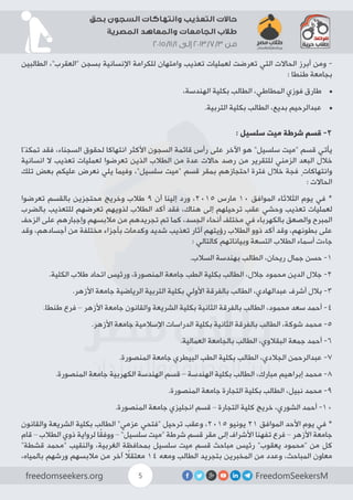 FreedomSeekersMfreedomseekers.org 5
‫بحق‬ ‫السجون‬ ‫وانتهاكات‬ ‫التعذيب‬ ‫حاالت‬
‫المصرية‬ ‫والمعاهد‬ ‫الجامعات‬ ‫طالب‬
2015/11/1 ‫إلى‬ 2013/7/3 ‫من‬
‫الطالبين‬ ،”‫“العقرب‬ ‫بسجن‬ ‫اإلنسانية‬ ‫للكرامة‬ ‫وامتهان‬ ‫تعذيب‬ ‫لعمليات‬ ‫تعرضت‬ ‫التي‬ ‫الحاالت‬ ‫أبرز‬ ‫ومن‬ -
: ‫طنطا‬ ‫بجامعة‬
•	،‫الهندسة‬ ‫بكلية‬ ‫الطالب‬ ،‫المطاطي‬ ‫فوزي‬ ‫طارق‬
•	.‫التربية‬ ‫بكلية‬ ‫الطالب‬ ،‫بديع‬ ‫عبدالرحيم‬
: ‫سلسيل‬ ‫ميت‬ ‫شرطة‬ ‫قسم‬ -2
‫تمكنّا‬ ‫فقد‬ ،‫السجناء‬ ‫لحقوق‬ ‫انتهاكا‬ ‫األكثر‬ ‫السجون‬ ‫قائمة‬ ‫رأس‬ ‫على‬ ‫اآلخر‬ ‫هو‬ ”‫سلسيل‬ ‫“ميت‬ ‫قسم‬ ‫يأتي‬
‫انسانية‬ ‫ال‬ ‫تعذيب‬ ‫لعمليات‬ ‫تعرضوا‬ ‫الذين‬ ‫الطالب‬ ‫من‬ ‫عدة‬ ‫حاالت‬ ‫رصد‬ ‫من‬ ‫للتقرير‬ ‫الزمني‬ ‫البعد‬ ‫خالل‬
‫تلك‬ ‫بعض‬ ‫عليكم‬ ‫نعرض‬ ‫يلي‬ ‫وفيما‬ ،”‫سلسيل‬ ‫“ميت‬ ‫قسم‬ ‫بمقر‬ ‫احتجازهم‬ ‫فترة‬ ‫خالل‬ ‫فجة‬ ٍ‫وانتهاكات‬
: ‫الحاالت‬
‫تعرضوا‬ ‫بالقسم‬ ‫محتجزين‬ ‫وخريج‬ ‫طالب‬ 9 ‫أن‬ ‫إلينا‬ ‫ورد‬ ،2015 ‫مارس‬ 10 ‫الموافق‬ ‫الثالثاء‬ ‫يوم‬ ‫في‬ *
‫بالضرب‬ ‫للتعذيب‬ ‫تعرضهم‬ ‫لذويهم‬ ‫الطالب‬ ‫أكد‬ ‫فقد‬ ،‫هناك‬ ‫إلى‬ ‫ترحيلهم‬ ‫عقب‬ ‫وحشي‬ ‫تعذيب‬ ‫لعمليات‬
‫الزحف‬ ‫على‬ ‫وإجبارهم‬ ‫مالبسهم‬ ‫من‬ ‫تجريدهم‬ ‫تم‬ ‫كما‬ ،‫الجسد‬ ‫أنحاء‬ ‫مختلف‬ ‫في‬ ‫بالكهرباء‬ ‫والصعق‬ ‫المبرح‬
‫وقد‬ ،‫أجسادهم‬ ‫من‬ ‫مختلفة‬ ‫بأجزاء‬ ‫وكدمات‬ ‫شديد‬ ‫تعذيب‬ ‫آثار‬ ‫رؤيتهم‬ ‫الطالب‬ ‫ذوو‬ ‫أكد‬ ‫وقد‬ ،‫بطونهم‬ ‫على‬
: ‫كالتالي‬ ‫وبياناتهم‬ ‫التسعة‬ ‫الطالب‬ ‫أسماء‬ ‫جاءت‬
.‫السالب‬ ‫بهندسة‬ ‫الطالب‬ ،‫ريحان‬ ‫جمال‬ ‫حسن‬ -1
.‫الكلية‬ ‫طالب‬ ‫اتحاد‬ ‫ورئيس‬ ،‫المنصورة‬ ‫جامعة‬ ‫الطب‬ ‫بكلية‬ ‫الطالب‬ ،‫جالل‬ ‫محمود‬ ‫الدين‬ ‫جالل‬ -2
.‫األزهر‬ ‫جامعة‬ ‫الرياضية‬ ‫التربية‬ ‫بكلية‬ ‫األولي‬ ‫بالفرقة‬ ‫الطالب‬ ،‫عبدالهادي‬ ‫أشرف‬ ‫بالل‬ -3
.‫طنطا‬ ‫فرع‬ – ‫األزهر‬ ‫جامعة‬ ‫والقانون‬ ‫الشريعة‬ ‫بكلية‬ ‫الثانية‬ ‫بالفرقة‬ ‫الطالب‬ ،‫محمود‬ ‫سعد‬ ‫أحمد‬ -4
.‫األزهر‬ ‫جامعة‬ ‫اإلسالمية‬ ‫الدراسات‬ ‫بكلية‬ ‫الثانية‬ ‫بالفرقة‬ ‫الطالب‬ ،‫شوكة‬ ‫محمد‬ -5
.‫العمالية‬ ‫بالجامعة‬ ‫الطالب‬ ،‫البقالوي‬ ‫جمعة‬ ‫أحمد‬ -6
.‫المنصورة‬ ‫جامعة‬ ‫البيطري‬ ‫الطب‬ ‫بكلية‬ ‫الطالب‬ ،‫الجالدي‬ ‫عبدالرحمن‬ -7
.‫المنصورة‬ ‫جامعة‬ ‫الكهربية‬ ‫الهندسة‬ ‫قسم‬ – ‫الهندسة‬ ‫بكلية‬ ‫الطالب‬ ،‫مبارك‬ ‫إبراهيم‬ ‫محمد‬ -8
.‫المنصورة‬ ‫جامعة‬ ‫التجارة‬ ‫بكلية‬ ‫الطالب‬ ،‫نبيل‬ ‫محمد‬ -9
.‫المنصورة‬ ‫جامعة‬ ‫انجليزي‬ ‫قسم‬ – ‫التجارة‬ ‫كلية‬ ‫خريج‬ ،‫الشوري‬ ‫أحمد‬ -10
‫والقانون‬ ‫الشريعة‬ ‫بكلية‬ ‫الطالب‬ ”‫عزمي‬ ‫“فتحي‬ ‫ترحيل‬ ‫وعقب‬ ،2015 ‫يونيو‬ 21 ‫الموافق‬ ‫األحد‬ ‫يوم‬ ‫في‬ *
‫قام‬ – ‫الطالب‬ ‫ذوي‬ ‫لرواية‬ ‫ا‬ً‫ق‬‫ووف‬ – ”‫سلسيل‬ ‫“ميت‬ ‫شرطة‬ ‫قسم‬ ‫مقر‬ ‫إلى‬ ‫األشراف‬ ‫تفهنا‬ ‫فرع‬ – ‫األزهر‬ ‫جامعة‬
”‫قشطة‬ ‫“محمد‬ ‫والنقيب‬ ،‫الغربية‬ ‫بمحافظة‬ ‫سلسيل‬ ‫ميت‬ ‫قسم‬ ‫مباحث‬ ‫رئيس‬ ”‫يعقوب‬ ‫“محمود‬ ‫من‬ ‫كل‬
،‫بالمياه‬ ‫ورشهم‬ ‫مالبسهم‬ ‫من‬ ‫آخر‬ ً‫معتقل‬ 14 ‫ومعه‬ ‫الطالب‬ ‫بتجريد‬ ‫المخبرين‬ ‫من‬ ‫وعدد‬ ،‫المباحث‬ ‫معاون‬
 