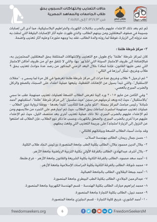FreedomSeekersMfreedomseekers.org 6
‫بحق‬ ‫السجون‬ ‫وانتهاكات‬ ‫التعذيب‬ ‫حاالت‬
‫المصرية‬ ‫والمعاهد‬ ‫الجامعات‬ ‫طالب‬
2015/11/1 ‫إلى‬ 2013/7/3 ‫من‬
‫إصابات‬ ‫إلى‬ ‫أدى‬ ‫مما‬ ،‫البالستيكية‬ ‫والخراطيم‬ ‫الكهرباء‬ ‫بكابالت‬ ‫بالضرب‬ ‫عليهم‬ ‫االعتداء‬ ‫ذلك‬ ‫بعد‬ ‫تم‬ ‫ثم‬
‫به‬ ‫لحقت‬ ‫التي‬ ‫البليغة‬ ‫اإلصابات‬ ‫آثار‬ ‫عليه‬ ‫ظهرت‬ ‫والذي‬ ،‫الطالب‬ ‫بينهم‬ ‫ومن‬ ‫المعتقلين‬ ‫صفوف‬ ‫في‬ ‫جسيمة‬
.‫واضحة‬ ‫تعذيب‬ ‫آثار‬ ‫وعليه‬ ‫متورمًا‬ ‫وجهه‬ ‫بدا‬ ‫فقد‬ ،‫الطالب‬ ‫والدة‬ ‫روته‬ ‫لما‬ ‫ا‬ً‫ق‬‫فوف‬ ،‫الزيارة‬ ‫إلى‬ ‫نزوله‬ ‫عند‬
: ‫طلخا‬ ‫شرطة‬ ‫مركز‬ -3
،‫به‬ ‫المحتجزين‬ ‫المعتقلين‬ ‫بحق‬ ‫المختلفة‬ ‫واالنتهاكات‬ ‫التعذيب‬ ‫مع‬ ‫طويل‬ ‫باع‬ ”‫“طلخا‬ ‫شرطة‬ ‫لمركز‬ ‫كان‬
‫االحتجاز‬ ‫أماكن‬ ‫ظروف‬ ‫من‬ ٍ‫أى‬ ‫مع‬ ‫تتفق‬ ‫ال‬ ‫والتي‬ ،‫بها‬ َ‫اشتُهر‬ ‫التي‬ ‫السيئة‬ ‫االحتجاز‬ ‫ظروف‬ ‫إلى‬ ‫فباإلضافة‬
9 ‫بحق‬ ‫تعذيب‬ ‫حوادث‬ ‫عدة‬ ‫رصد‬ ‫من‬ ‫المذكور‬ ‫الزمني‬ ‫البعد‬ ‫خالل‬ ‫تمكنّا‬ ‫فإننا‬ ،‫القانون‬ ‫عليها‬ ‫نص‬ ‫التي‬
: ‫التالي‬ ‫في‬ ‫أبرزها‬ ‫ل‬ّ‫ث‬‫تم‬ ،‫وخريج‬ ‫طالب‬
‫“حفالت‬ ‫بِـ‬ ‫يسمى‬ ‫لما‬ ‫مرة‬ ‫كل‬ ‫في‬ ‫تعرضوا‬ ‫طلخا‬ ‫شرطة‬ ‫مركز‬ ‫إلى‬ ‫مرات‬ ‫عدة‬ ‫وخريج‬ ‫طالب‬ 9 ‫ترحيل‬ ‫تم‬ *
‫والركل‬ ‫بالصفع‬ ‫السجناء‬ ‫على‬ ‫اعتداء‬ ‫عملية‬ ‫يتبعها‬ ،‫اللفظية‬ ‫اإلهانات‬ ‫من‬ ‫بسيل‬ ‫تبدأ‬ ‫والتي‬ ،”‫االستقبال‬
.‫بالعصي‬ ‫المبرح‬ ‫والضرب‬
‫سمي‬ ‫ما‬ ‫عقب‬ ‫ممنهجة‬ ‫تعذيب‬ ‫لعمليات‬ ‫التسعة‬ ‫الطالب‬ ‫تعرض‬ ‫إلينا‬ ‫ورد‬ 2015 ‫مايو‬ ‫من‬ ‫الثامن‬ ‫وفي‬ *
‫“أحمد‬ ‫استقبلهم‬ ،”‫“طلخا‬ ‫شرطة‬ ‫مركز‬ ‫إلى‬ ”‫سلسيل‬ ‫“ميت‬ ‫سجن‬ ‫من‬ ‫ترحيلهم‬ ‫وبعد‬ ‫إنه‬ ‫حيث‬ ،”‫“باالستقبال‬
– ‫الطالب‬ ّ‫ذوي‬ ‫لرواية‬ ‫ا‬ً‫ق‬‫ووف‬ – ‫بعدها‬ ‫لتبدأ‬ ”‫للتأديب‬ ‫هنا‬ ‫جاين‬ ‫:”انتو‬ ‫بجملة‬ ‫المركز‬ ‫مباحث‬ ‫رئيس‬ ”‫شبانة‬
‫ومن‬ ‫مالبسهم‬ ‫من‬ ‫التجرد‬ ‫على‬ ‫اجبارهم‬ ‫تم‬ ‫حيث‬ ،‫الطالب‬ ‫بحق‬ ‫لساعات‬ ‫استمرت‬ ‫ممنهجة‬ ‫تعذيب‬ ‫عمليات‬
‫اإلعتداء‬ ‫تم‬ ‫حيث‬ ،‫الليل‬ ‫منتصف‬ ‫بعد‬ ‫أخرى‬ ‫تعذيب‬ ‫عملية‬ ‫ذلك‬ ‫تال‬ ،‫المبرح‬ ‫بالضرب‬ ‫عليهم‬ ‫اإلعتداء‬ ‫ثم‬
‫امتنعوا‬ ‫قد‬ ‫الطالب‬ ‫فإن‬ ،‫الطالب‬ ‫ذوو‬ ‫ذكر‬ ‫ما‬ ‫وحسب‬ ،‫بالكهرباء‬ ‫والصعق‬ ،‫المبرح‬ ‫بالضرب‬ ‫أخرى‬ ‫مرة‬ ‫عليهم‬
.‫بحقهم‬ ‫وقعت‬ ‫التي‬ ‫التعذيب‬ ‫جريمة‬ ‫على‬ ‫احتجاجًا‬ ‫الزيارة‬ ‫إلى‬ ‫النزول‬ ‫عن‬
: ‫كالتالي‬ ‫وبياناتهم‬ ‫التسعة‬ ‫الطالب‬ ‫أسماء‬ ‫جاءت‬ ‫وقد‬
.‫السالب‬ ‫بهندسة‬ ‫الطالب‬ ،‫ريحان‬ ‫جمال‬ ‫حسن‬ -1
.‫الكلية‬ ‫طالب‬ ‫اتحاد‬ ‫ورئيس‬ ،‫المنصورة‬ ‫جامعة‬ ‫الطب‬ ‫بكلية‬ ‫الطالب‬ ،‫جالل‬ ‫محمود‬ ‫الدين‬ ‫جالل‬ -2
.‫األزهر‬ ‫جامعة‬ ‫الرياضية‬ ‫التربية‬ ‫بكلية‬ ‫األولي‬ ‫بالفرقة‬ ‫الطالب‬ ،‫عبدالهادي‬ ‫أشرف‬ ‫بالل‬ -3
.‫طنطا‬ ‫فرع‬ – ‫األزهر‬ ‫جامعة‬ ‫والقانون‬ ‫الشريعة‬ ‫بكلية‬ ‫الثانية‬ ‫بالفرقة‬ ‫الطالب‬ ،‫محمود‬ ‫سعد‬ ‫أحمد‬ -4
.‫األزهر‬ ‫جامعة‬ ‫اإلسالمية‬ ‫الدراسات‬ ‫بكلية‬ ‫الثانية‬ ‫بالفرقة‬ ‫الطالب‬ ،‫شوكة‬ ‫محمد‬ -5
.‫العمالية‬ ‫بالجامعة‬ ‫الطالب‬ ،‫البقالوي‬ ‫جمعة‬ ‫أحمد‬ -6
.‫المنصورة‬ ‫جامعة‬ ‫البيطري‬ ‫الطب‬ ‫بكلية‬ ‫الطالب‬ ،‫الجالدي‬ ‫عبدالرحمن‬ -7
.‫المنصورة‬ ‫جامعة‬ ‫الكهربية‬ ‫الهندسة‬ ‫قسم‬ – ‫الهندسة‬ ‫بكلية‬ ‫الطالب‬ ،‫مبارك‬ ‫إبراهيم‬ ‫محمد‬ -8
.‫المنصورة‬ ‫جامعة‬ ‫التجارة‬ ‫بكلية‬ ‫الطالب‬ ،‫نبيل‬ ‫محمد‬ -9
.‫المنصورة‬ ‫جامعة‬ ‫انجليزي‬ ‫قسم‬ – ‫التجارة‬ ‫كلية‬ ‫خريج‬ ،‫الشوري‬ ‫أحمد‬ -10
 