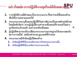 กล่าวโดยย่อ การปฏิบัติงานยุคใหม่มีลักษณะดังนี้
1. การปฏิบัติงานมีลักษณะเป็นกระบวนงาน ซึ่งอาจจะมีขั้นตอนข้าม
ฟังก์ชันงานหลายแผนกได้
2. กระบวนงานระบุขั้นตอนปฏิบัติไว้อย่างชัดเจนเป็นลายลักษณ์อักษร
โดยมีหลักคิดว่า หากผู้ปฏิบัติงานทาตามขั้นตอนที่กาหนดไว้อย่าง
ถูกต้องครบถ้วนแล้ว ผลงานจะต้องดีเสมอ
3. ผู้ปฏิบัติสามารถปรับเปลี่ยนกระบวนงานมาตรฐานให้เหมาะสมกับ
สภาวการณ์ได้ แต่ต้องทาตามกฎเกณฑ์ที่กาหนด
4. กระบวนงานมีหัวข้อปฏิบัติสองด้าน
1. หัวข้อปฏิบัติที่เป็นงานหลักตามภารกิจของกระบวนงานนั้น
2. หัวข้อปฏิบัติที่เป็นงานจัดการกระบวนงานนั้น
 