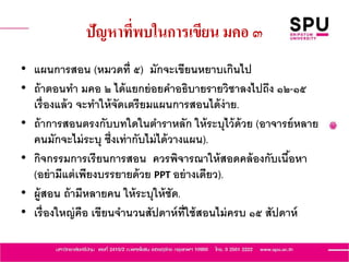 ปัญหาที่พบในการเขียน มคอ ๓
• แผนการสอน (หมวดที่ ๕) มักจะเขียนหยาบเกินไป
• ถ้าตอนทา มคอ ๒ ได้แยกย่อยคาอธิบายรายวิชาลงไปถึง ๑๒-๑๕
เรื่องแล้ว จะทาให้จัดเตรียมแผนการสอนได้ง่าย.
• ถ้าการสอนตรงกับบทใดในตาราหลัก ให้ระบุไว้ด้วย (อาจารย์หลาย
คนมักจะไม่ระบุ ซึ่งเท่ากับไม่ได้วางแผน).
• กิจกรรมการเรียนการสอน ควรพิจารณาให้สอดคล้องกับเนื้อหา
(อย่ามีแต่เพียงบรรยายด้วย PPT อย่างเดียว).
• ผู้สอน ถ้ามีหลายคน ให้ระบุให้ชัด.
• เรื่องใหญ่คือ เขียนจานวนสัปดาห์ที่ใช้สอนไม่ครบ ๑๕ สัปดาห์
 