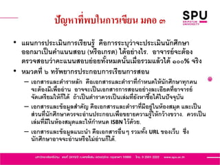 ปัญหาที่พบในการเขียน มคอ ๓
• แผนการประเมินการเรียนรู้ คือการระบุว่าจะประเมินนักศึกษา
ออกมาเป็นคาแนนสอบ (หรือเกรด) ได้อย่างไร. อาจารย์จะต้อง
ตรวจสอบว่าคะแนนสอบย่อยทั้งหมดนั้นเมื่อรวมแล้วได้ ๑๐๐% จริง
• หมวดที่ ๖ ทรัพยากรประกอบการเรียนการสอน
– เอกสารและตาราหลัก คือเอกสารและตาราที่กาหนดให้นักศึกษาทุกคน
จะต้องมีเพื่ออ่าน อาจจะเป็นเอกสารการสอนอย่างละเอียดที่อาจารย์
จัดเตรียมให้ก็ได้ ถ้าเป็นตาราควรเป็นเล่มที่ยังหาซื้อได้ในปัจจุบัน
– เอกสารและข้อมูลสาคัญ คือเอกสารและตาราที่มีอยู่ในห้องสมุด และเป็น
ส่วนที่นักศึกษาควรจะอ่านประกอบเพื่อขยายความรู้ให้กว้างขวาง. ควรเป็น
เล่มที่มีในห้องสมุดและให้กาหนด ISBN ไว้ด้วย.
– เอกสารและข้อมูลแนะนา คือเอกสารอื่นๆ รวมทั้ง URL ของเว็บ ซึ่ง
นักศึกษาอาจจะอ่านหรือไม่อ่านก็ได้.
 