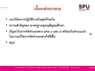 เนื้อหาคาบรรยาย
• แนวโน้มการปฏิบัติงานในยุคปัจจุบัน
• ความสาคัญของ มาตรฐานคุณวุฒิอุดมศึกษา
• ปัญหาในการจัดทาเอกสาร มคอ ๓ และ ๕ พร้อมกับคาแนะนา
ในการแก้ไขการจัดทาเอกสารให้ดีขึ้น
• สรุป
 