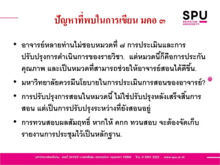 ปัญหาที่พบในการเขียน มคอ ๓
• อาจารย์หลายท่านไม่ชอบหมวดที่ ๗ การประเมินและการ
ปรับปรุงการดาเนินการของรายวิชา. แต่หมวดนี้ก็คือการประกัน
คุณภาพ และเป็นหมวดที่สามารถช่วยให้อาจารย์สอนได้ดีขึ้น.
• มหาวิทยาลัยควรมีนโยบายในการประเมินการสอนของอาจารย์?
• การปรับปรุงการสอนในหมวดนี้ไม่ใช่ปรับปรุงหลังเสร็จสิ้นการ
สอน แต่เป็นการปรับปรุงระหว่างที่ยังสอนอยู่
• การทวนสอบผลสัมฤทธิ์ หากให้ คกก ทวนสอบ จะต้องจัดเก็บ
รายงานการประชุมไว้เป็นหลักฐาน.
 