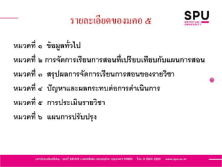 รายละเอียดของมคอ ๕
หมวดที่ ๑ ข้อมูลทั่วไป
หมวดที่ ๒ การจัดการเรียนการสอนที่เปรียบเทียบกับแผนการสอน
หมวดที่ ๓ สรุปผลการจัดการเรียนการสอนของรายวิชา
หมวดที่ ๔ ปัญหาและผลกระทบต่อการดาเนินการ
หมวดที่ ๕ การประเมินรายวิชา
หมวดที่ ๖ แผนการปรับปรุง
 