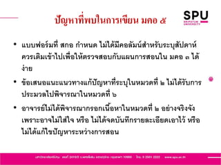 ปัญหาที่พบในการเขียน มคอ ๕
• แบบฟอร์มที่ สกอ กาหนด ไม่ได้มีคอลัมน์สาหรับระบุสัปดาห์
ควรเติมเข้าไปเพื่อให้ตรวจสอบกับแผนการสอนใน มคอ ๓ ได้
ง่าย
• ข้อเสนอแนะแนวทางแก้ปัญหาที่ระบุในหมวดที่ ๒ ไม่ได้รับการ
ประมวลไปพิจารณาในหมวดที่ ๖
• อาจารย์ไม่ได้พิจารณากรอกเนื้อหาในหมวดที่ ๒ อย่างจริงจัง
เพราะอาจไม่ใส่ใจ หรือ ไม่ได้จดบันทึกรายละเอียดเอาไว้ หรือ
ไม่ได้แก้ไขปัญหาระหว่างการสอน
 