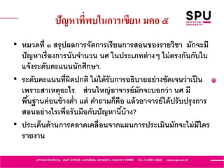 ปัญหาที่พบในการเขียน มคอ ๕
• หมวดที่ ๓ สรุปผลการจัดการเรียนการสอนของรายวิชา มักจะมี
ปัญหาเรื่องการนับจานวน นศ ในประเภทต่างๆ ไม่ตรงกันกับใบ
แจ้งระดับคะแนนนักศึกษา.
• ระดับคะแนนที่ผิดปกติ ไม่ได้รับการอธิบายอย่างชัดเจนว่าเป็น
เพราะสาเหตุอะไร. ส่วนใหญ่อาจารย์มักจะบอกว่า นศ มี
พื้นฐานค่อนข้างต่า แต่ คาถามก็คือ แล้วอาจารย์ได้ปรับปรุงการ
สอนอย่างไรเพื่อรับมือกับปัญหานี้บ้าง?
• ประเด็นด้านการคลาดเคลื่อนจากแผนการประเมินมักจะไม่มีใคร
รายงาน
 